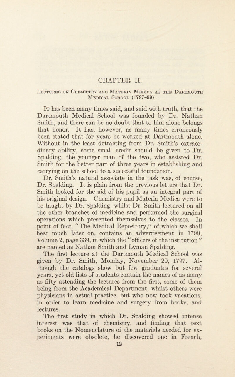 CHAPTER II. Lecturer on Chemistry and Materia Medica at the Dartmouth Medical School (1797-99) It has been many times said, and said with truth, that the Dartmouth Medical School was founded by Dr. Nathan Smith, and there can be no doubt that to him alone belongs that honor. It has, however, as many times erroneously been stated that for years he worked at Dartmouth alone. Without in the least detracting from Dr. Smith’s extraor¬ dinary ability, some small credit should be given to Dr. Spalding, the younger man of the two, who assisted Dr. Smith for the better part of three years in establishing and carrying on the school to a successful foundation. Dr. Smith’s natural associate in the task was, of course, Dr. Spalding. It is plain from the previous letters that Dr. Smith looked for the aid of his pupil as an integral part of his original design. Chemistry and Materia Medica were to be taught by Dr. Spalding, whilst Dr. Smith lectured on all the other branches of medicine and performed the surgical operations which presented themselves to the classes. In point of fact, “The Medical Repository,” of which we shall hear much later on, contains an advertisement in 1799, Volume 2, page 339, in which the “officers of the institution” are named as Nathan Smith and Lyman Spalding. The first lecture at the Dartmouth Medical School was given by Dr. Smith, Monday, November 20, 1797. Al¬ though the catalogs show but few graduates for several years, yet old lists of students contain the names of as many as fifty attending the lectures from the first, some of them being from the Academical Department, whilst others were physicians in actual practice, but who now took vacations, in order to learn medicine and surgery from books, and lectures. The first study in which Dr. Spalding showed intense interest was that of chemistry, and finding that text books on the Nomenclature of the materials needed for ex¬ periments were obsolete, he discovered one in French,