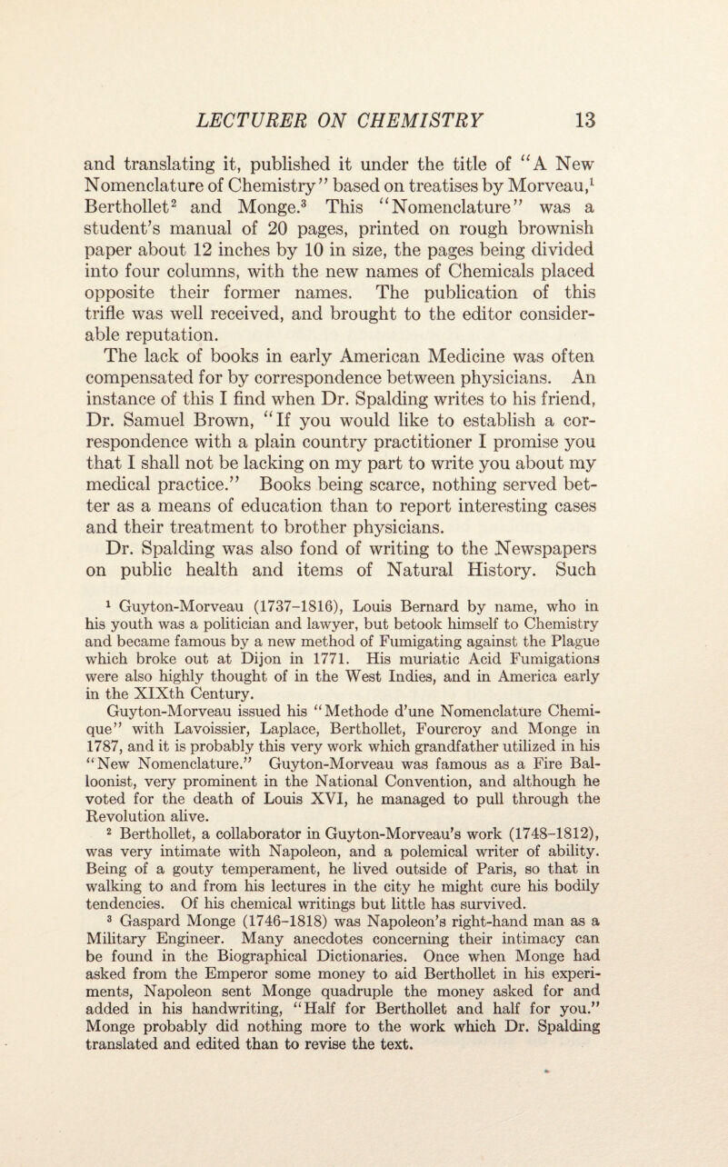 and translating it, published it under the title of “ A New Nomenclature of Chemistry” based on treatises by Morveau,1 Berthollet2 and Monge.3 This “Nomenclature” was a student’s manual of 20 pages, printed on rough brownish paper about 12 inches by 10 in size, the pages being divided into four columns, with the new names of Chemicals placed opposite their former names. The publication of this trifle was well received, and brought to the editor consider¬ able reputation. The lack of books in early American Medicine was often compensated for by correspondence between physicians. An instance of this I find when Dr. Spalding writes to his friend, Dr. Samuel Brown, “If you would like to establish a cor¬ respondence with a plain country practitioner I promise you that I shall not be lacking on my part to write you about my medical practice.” Books being scarce, nothing served bet¬ ter as a means of education than to report interesting cases and their treatment to brother physicians. Dr. Spalding was also fond of writing to the Newspapers on public health and items of Natural History. Such 1 Guyton-Morveau (1737-1816), Louis Bernard by name, who in his youth was a politician and lawyer, but betook himself to Chemistry and became famous by a new method of Fumigating against the Plague which broke out at Dijon in 1771. His muriatic Acid Fumigations were also highly thought of in the West Indies, and in America early in the XIXth Century. Guyton-Morveau issued his “Methode d’une Nomenclature Chemi- que” with Lavoissier, Laplace, Berthollet, Fourcroy and Monge in 1787, and it is probably this very work which grandfather utilized in his “New Nomenclature.” Guyton-Morveau was famous as a Fire Bal¬ loonist, very prominent in the National Convention, and although he voted for the death of Louis XVI, he managed to pull through the Revolution alive. 2 Berthollet, a collaborator in Guyton-Morveau’s work (1748-1812), was very intimate with Napoleon, and a polemical writer of ability. Being of a gouty temperament, he lived outside of Paris, so that in walking to and from his lectures in the city he might cure his bodily tendencies. Of his chemical writings but little has survived. 3 Gaspard Monge (1746-1818) was Napoleon’s right-hand man as a Military Engineer. Many anecdotes concerning their intimacy can be found in the Biographical Dictionaries. Once when Monge had asked from the Emperor some money to aid Berthollet in his experi¬ ments, Napoleon sent Monge quadruple the money asked for and added in his handwriting, “Half for Berthollet and half for you.” Monge probably did nothing more to the work which Dr. Spalding translated and edited than to revise the text.