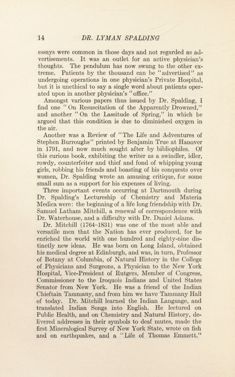 essays were common in those days and not regarded as ad¬ vertisements. It was an outlet for an active physician’s thoughts. The pendulum has now swung to the other ex¬ treme. Patients by the thousand can be “advertised” as undergoing operations in one physician’s Private Hospital, but it is unethical to say a single word about patients oper¬ ated upon in another physician’s “ office.” Amongst various papers thus issued by Dr. Spalding, I find one “ On Resuscitation of the Apparently Drowned,” and another “ On the Lassitude of Spring,” in which he argued that this condition is due to diminished oxygen in the air. Another was a Review of “The Life and Adventures of Stephen Burroughs” printed by Benjamin True at Hanover in 1791, and now much sought after by bibliophiles. Of this curious book, exhibiting the writer as a swindler, idler, rowdy, counterfeiter and thief and fond of whipping young girls, robbing his friends and boasting of his conquests over women, Dr. Spalding wrote an amusing critique, for some small sum as a support for his expenses of living. Three important events occurring at Dartmouth during Dr. Spalding’s Lectureship of Chemistry and Materia Medica were: the beginning of a life long friendship with Dr. Samuel Latham Mitchill, a renewal of correspondence with Dr. Waterhouse, and a difficulty with Dr. Daniel Adams. Dr. Mitchill (1764-1831) was one of the most able and versatile men that the Nation has ever produced, for he enriched the world with one hundred and eighty-nine dis¬ tinctly new ideas. He was born on Long Island, obtained his medical degree at Edinburgh, and was, in turn, Professor of Botany at Columbia, of Natural History in the College of Physicians and Surgeons, a Physician to the New York Hospital, Vice-President of Rutgers, Member of Congress, Commissioner to the Iroquois Indians and United States Senator from New York. He was a friend of the Indian Chieftain Tammany, and from him we have Tammany Hall of today. Dr. Mitchill learned the Indian Language, and translated Indian Songs into English. He lectured on Public Health, and on Chemistry and Natural History, de¬ livered addresses in their symbols to deaf mutes, made the first Mineralogical Survey of New York State, wrote on fish and on earthquakes, and a “Life of Thomas Emmett.”