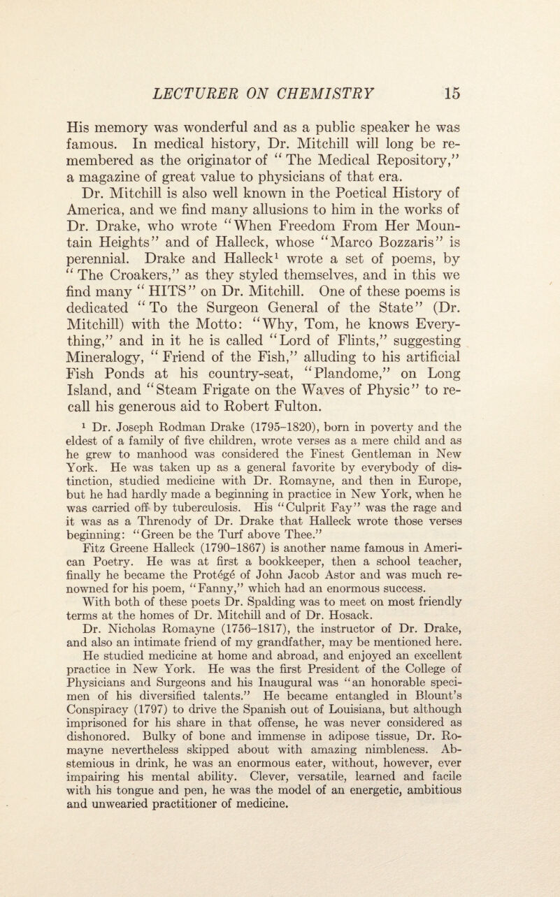 His memory was wonderful and as a public speaker he was famous. In medical history, Dr. Mitchill will long be re¬ membered as the originator of “ The Medical Repository,” a magazine of great value to physicians of that era. Dr. Mitchill is also well known in the Poetical History of America, and we find many allusions to him in the works of Dr. Drake, who wrote “When Freedom From Her Moun¬ tain Heights” and of Halleck, whose “Marco Bozzaris” is perennial. Drake and Halleck1 wrote a set of poems, by “ The Croakers,” as they styled themselves, and in this we find many “ HITS” on Dr. Mitchill. One of these poems is dedicated “ To the Surgeon General of the State” (Dr. Mitchill) with the Motto: “Why, Tom, he knows Every¬ thing,” and in it he is called “Lord of Flints,” suggesting Mineralogy, “ Friend of the Fish,” alluding to his artificial Fish Ponds at his country-seat, “Plandome,” on Long Island, and “Steam Frigate on the Waves of Physic” to re¬ call his generous aid to Robert Fulton. 1 Dr. Joseph Rodman Drake (1795-1820), born in poverty and the eldest of a family of five children, wrote verses as a mere child and as he grew to manhood was considered the Finest Gentleman in New York. He was taken up as a general favorite by everybody of dis¬ tinction, studied medicine with Dr. Romayne, and then in Europe, but he had hardly made a beginning in practice in New York, when he was carried off by tuberculosis. His “Culprit Fay” was the rage and it was as a Threnody of Dr. Drake that Halleck wrote those verses beginning: “Green be the Turf above Thee.” Fitz Greene Halleck (1790-1867) is another name famous in Ameri¬ can Poetry. He was at first a bookkeeper, then a school teacher, finally he became the Protege of John Jacob Astor and was much re¬ nowned for his poem, “Fanny,” which had an enormous success. With both of these poets Dr. Spalding was to meet on most friendly terms at the homes of Dr. Mitchill and of Dr. Hosack. Dr. Nicholas Romayne (1756-1817), the instructor of Dr. Drake, and also an intimate friend of my grandfather, may be mentioned here. He studied medicine at home and abroad, and enjoyed an excellent practice in New York. He was the first President of the College of Physicians and Surgeons and his Inaugural was “an honorable speci¬ men of his diversified talents.” He became entangled in Blount’s Conspiracy (1797) to drive the Spanish out of Louisiana, but although imprisoned for his share in that offense, he was never considered as dishonored. Bulky of bone and immense in adipose tissue, Dr. Ro¬ mayne nevertheless skipped about with amazing nimbleness. Ab¬ stemious in drink, he was an enormous eater, without, however, ever impairing his mental ability. Clever, versatile, learned and facile with his tongue and pen, he was the model of an energetic, ambitious and unwearied practitioner of medicine.