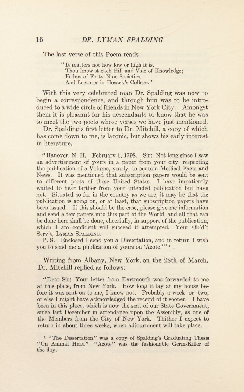 The last verse of this Poem reads: “ It matters not how low or high it is, Thou know’st each Hill and Vale of Knowledge; Fellow of Forty Nine Societies, And Lecturer in Hosack’s College.” With this very celebrated man Dr. Spalding was now to begin a correspondence, and through him was to be intro¬ duced to a wide circle of friends in New York City. Amongst them it is pleasant for his descendants to know that he was to meet the two poets whose verses we have just mentioned. Dr. Spalding’s first letter to Dr. Mitchill, a copy of which has come down to me, is laconic, but shows his early interest in literature. “Hanover, N. H. February 1, 1798. Sir: Not long since I saw an advertisement of yours in a paper from your city, respecting the publication of a Volume, yearly, to contain Medical Facts and News. It was mentioned that subscription papers would be sent to different parts of these United States. I have impatiently waited to hear farther from your intended publication but have not. Situated so far in the country as we are, it may be that the publication is going on, or at least, that subscription papers have been issued. If this should be the case, please give me information and send a few papers into this part of the World, and all that can be done here shall be done, cheerfully, in support of the publication, which I am confident will succeed if attempted. Your Ob’d’t Serv’t, Lyman Spalding. P. S. Enclosed I send you a Dissertation, and in return I wish you to send me a publication of yours on ‘Azote.’ ” 1 Writing from Albany, New York, on the 28th of March, Dr. Mitchill replied as follows: “Dear Sir; Your letter from Dartmouth was forwarded to me at this place, from New York. How long it lay at my house be¬ fore it was sent on to me, I know not. Probably a week or two, or else I might have acknowledged the receipt of it sooner. I have been in this place, which is now the seat of our State Government, since last December in attendance upon the Assembly, as one of the Members from the City of New York. Thither I expect to return in about three weeks, when adjournment will take place. 1 “The Dissertation” was a copy of Spalding^s Graduating Thesis “On Animal Heat.” “Azote” was the fashionable Germ-Killer of the day.