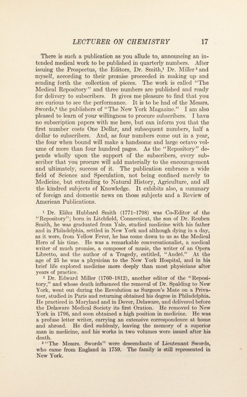 There is such a publication as you allude to, announcing an in¬ tended medical work to be published in quarterly numbers. After issuing the Prospectus, the Editors, Dr. Smith,1 Dr. Miller2 and myself, according to their promise proceeded in making up and sending forth the collection of pieces. The work is called “The Medical Repository” and three numbers are published and ready for delivery to subscribers. It gives me pleasure to find that you are curious to see the performance. It is to be had of the Messrs. Swords,3 the publishers of “The New York Magazine.” I am also pleased to learn of your willingness to procure subscribers. I have no subscription papers with me here, but can inform you that the first number costs One Dollar, and subsequent numbers, half a dollar to subscribers. And, as four numbers come out in a year, the four when bound will make a handsome and large octavo vol¬ ume of more than four hundred pages. As the “Repository” de¬ pends wholly upon the support of the subscribers, every sub¬ scriber that you procure will add materially to the encouragement and ultimately, success of it. The publication embraces a wide field of Science and Speculation, not being confined merely to Medicine, but extending to Natural History, Agriculture, and all the kindred subjects of Knowledge. It exhibits also, a summary of foreign and domestic news on those subjects and a Review of American Publications. 1 Dr. Elihu Hubbard Smith (1771-1798) was Co-Editor of the “Repository”; born in Litchfield, Connecticut, the son of Dr. Reuben Smith, he was graduated from Yale, studied medicine with his father and in Philadelphia, settled in New York and although dying in a day, as it were, from Yellow Fever, he has come down to us as the Medical Hero of his time. He was a remarkable conversationalist, a medical writer of much promise, a composer of music, the writer of an Opera Libretto, and the author of a Tragedy, entitled, “Andre.” At the age of 25 he was a physician to the New York Hospital, and in his brief life explored medicine more deeply than most physicians after years of practice. 2 Dr. Edward Miller (1760-1812), another editor of the “Reposi¬ tory,” and whose death influenced the removal of Dr. Spalding to New York, went out during the Revolution as Surgeon’s Mate on a Priva¬ teer, studied in Paris and returning obtained his degree in Philadelphia. He practiced in Maryland and in Dover, Delaware, and delivered before the Delaware Medical Society its first Oration. He removed to New York in 1796, and soon obtained a high position in medicine. He was a profuse letter writer, carrying an extensive correspondence at home and abroad. He died suddenly, leaving the memory of a superior man in medicine, and his works in two volumes were issued after his death. 3 “The Messrs. Swords” were descendants of Lieutenant Swords, who came from England in 1759. The family is still represented in New York.
