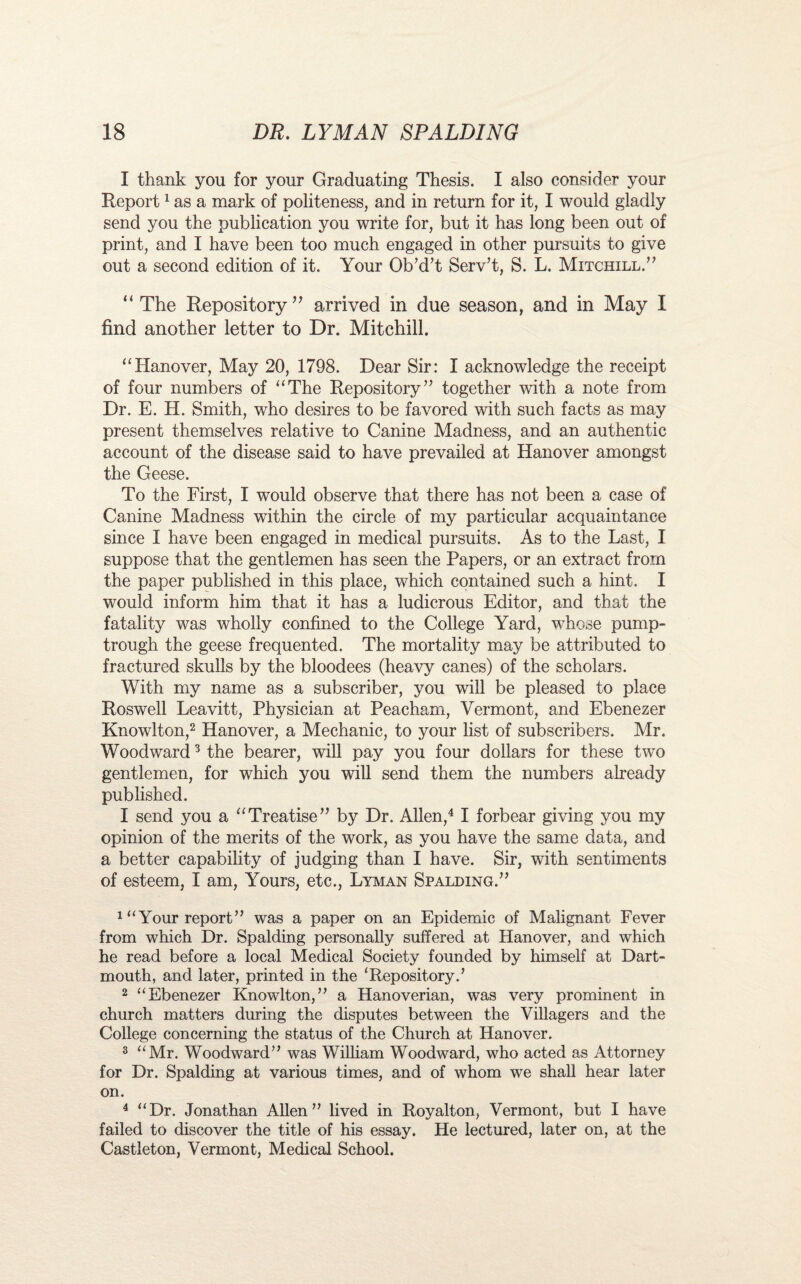 I thank you for your Graduating Thesis. I also consider your Report1 as a mark of politeness, and in return for it, I would gladly send you the publication you write for, but it has long been out of print, and I have been too much engaged in other pursuits to give out a second edition of it. Your Ob’d’t Serv’t, S. L. Mitchill.” “ The Repository” arrived in due season, and in May I find another letter to Dr. Mitehill. “Hanover, May 20, 1798. Dear Sir: I acknowledge the receipt of four numbers of “The Repository” together with a note from Dr. E. H. Smith, who desires to be favored with such facts as may present themselves relative to Canine Madness, and an authentic account of the disease said to have prevailed at Hanover amongst the Geese. To the First, I would observe that there has not been a case of Canine Madness within the circle of my particular acquaintance since I have been engaged in medical pursuits. As to the Last, I suppose that the gentlemen has seen the Papers, or an extract from the paper published in this place, which contained such a hint. I would inform him that it has a ludicrous Editor, and that the fatality was wholly confined to the College Yard, whose pump- trough the geese frequented. The mortality may be attributed to fractured skulls by the bloodees (heavy canes) of the scholars. With my name as a subscriber, you will be pleased to place Roswell Leavitt, Physician at Peacham, Vermont, and Ebenezer Knowlton,2 Hanover, a Mechanic, to your list of subscribers. Mr. Woodward3 the bearer, will pay you four dollars for these two gentlemen, for which you will send them the numbers already published. I send you a “Treatise” by Dr. Allen,4 I forbear giving you my opinion of the merits of the work, as you have the same data, and a better capability of judging than I have. Sir, with sentiments of esteem, I am, Yours, etc., Lyman Spalding.” 1 “Your report” was a paper on an Epidemic of Malignant Fever from which Dr. Spalding personally suffered at Hanover, and which he read before a local Medical Society founded by himself at Dart¬ mouth, and later, printed in the ‘Repository.’ 2 “Ebenezer Knowlton,” a Hanoverian, was very prominent in church matters during the disputes between the Villagers and the College concerning the status of the Church at Hanover. 3 “Mr. Woodward” was William Woodward, who acted as Attorney for Dr. Spalding at various times, and of whom we shall hear later on. 4 “Dr. Jonathan Allen” lived in Royalton, Vermont, but I have failed to discover the title of his essay. He lectured, later on, at the Castleton, Vermont, Medical School.