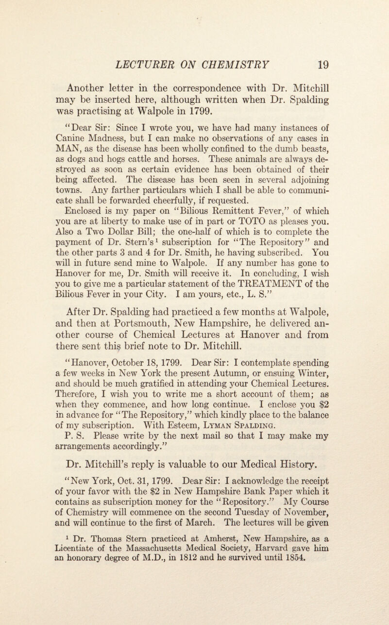 Another letter in the correspondence with Dr. Mitchill may be inserted here, although written when Dr. Spalding was practising at Walpole in 1799, “Dear Sir: Since I wrote you, we have had many instances of Canine Madness, but I can make no observations of any cases in MAN, as the disease has been wholly confined to the dumb beasts, as dogs and hogs cattle and horses. These animals are always de¬ stroyed as soon as certain evidence has been obtained of their being affected. The disease has been seen in several adjoining towns. Any farther particulars which I shall be able to communi¬ cate shall be forwarded cheerfully, if requested. Enclosed is my paper on “Bilious Remittent Fever,” of which you are at liberty to make use of in part or TOTO as pleases you. Also a Two Dollar Bill; the one-half of which is to complete the payment of Dr. Stern’s1 subscription for “The Repository” and the other parts 3 and 4 for Dr. Smith, he having subscribed. You will in future send mine to Walpole. If any number has gone to Hanover for me, Dr. Smith will receive it. In concluding, I wish you to give me a particular statement of the TREATMENT of the Bilious Fever in your City. I am yours, etc., L. S.” After Dr. Spalding had practiced a few months at Walpole, and then at Portsmouth, New Hampshire, he delivered an¬ other course of Chemical Lectures at Hanover and from there sent this brief note to Dr. Mitchill. “Hanover, October 18, 1799. Dear Sir: I contemplate spending a few weeks in New York the present Autumn, or ensuing Winter, and should be much gratified in attending your Chemical Lectures. Therefore, I wish you to write me a short account of them; as when they commence, and how long continue. I enclose you $2 in advance for “The Repository,” which kindly place to the balance of my subscription. With Esteem, Lyman Spalding. P. S. Please write by the next mail so that I may make my arrangements accordingly.” Dr. MitchilFs reply is valuable to our Medical History, “New York, Oct. 31, 1799. Dear Sir: I acknowledge the receipt of your favor with the $2 in New Hampshire Bank Paper which it contains as subscription money for the “Repository.” My Course of Chemistry will commence on the second Tuesday of November, and will continue to the first of March. The lectures will be given 1 Dr. Thomas Stem practiced at Amherst, New Hampshire, as a Licentiate of the Massachusetts Medical Society, Harvard gave him an honorary degree of M.D., in 1812 and he survived until 1854.