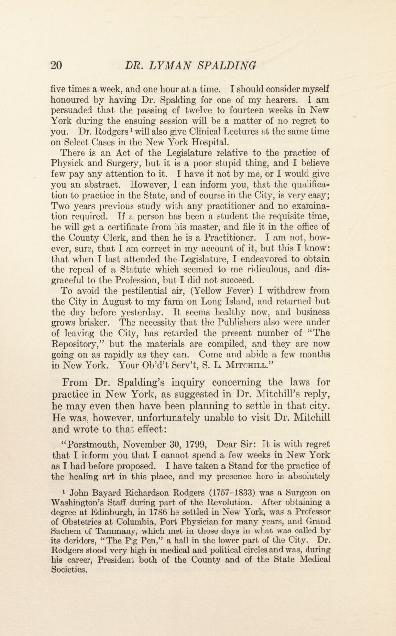 five times a week, and one hour at a time. I should consider myself honoured by having Dr. Spalding for one of my hearers. I am persuaded that the passing of twelve to fourteen weeks in New York during the ensuing session will be a matter of no regret to you. Dr. Rodgers1 will also give Clinical Lectures at the same time on Select Cases in the New York Hospital. There is an Act of the Legislature relative to the practice of Physick and Surgery, but it is a poor stupid thing, and I believe few pay any attention to it. I have it not by me, or I would give you an abstract. However, I can inform you, that the qualifica¬ tion to practice in the State, and of course in the City, is very easy; Two years previous study with any practitioner and no examina¬ tion required. If a person has been a student the requisite time, he will get a certificate from his master, and file it in the office of the County Clerk, and then he is a Practitioner. I am not, how'- ever, sure, that I am correct in my account of it, but this I know: that when I last attended the Legislature, I endeavored to obtain the repeal of a Statute which seemed to me ridiculous, and dis¬ graceful to the Profession, but I did not succeed. To avoid the pestilential air, (Yellow Fever) I withdrew from the City in August to my farm on Long Island, and returned but the day before yesterday. It seems healthy now, and business grows brisker. The necessity that the Publishers also were under of leaving the City, has retarded the present number of “The Repository,” but the materials are compiled, and they are now going on as rapidly as they can. Come and abide a few months in New York. Your Ob’d/t Serv’t, S. L. Mitchxll.” From Dr. Spalding’s inquiry concerning the laws for practice in New York, as suggested in Dr. Mitchill’s reply, he may even then have been planning to settle in that city. He was, however, unfortunately unable to visit Dr. Mitchill and wrote to that effect: “Porstmouth, November 30, 1799, Dear Sir: It is with regret that I inform you that I cannot spend a few weeks in New York as I had before proposed. I have taken a Stand for the practice of the healing art in this place, and my presence here is absolutely 1 John Bayard Richardson Rodgers (1757-1833) was a Surgeon on Washington’s Staff during part of the Revolution. After obtaining a degree at Edinburgh, in 1786 he settled in New York, was a Professor of Obstetrics at Columbia, Port Physician for many years, and Grand Sachem of Tammany, which met in those days in what was called by its deriders, “The Pig Pen,” a hall in the lower part of the City. Dr. Rodgers stood very high in medical and political circles and was, during his career, President both of the County and of the State Medical Societies.