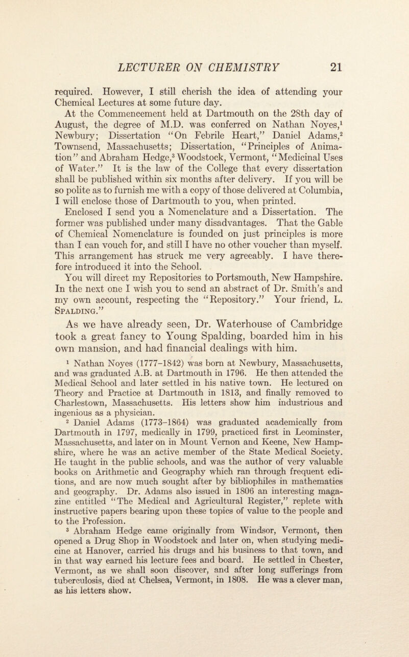 required. However, I still cherish the idea of attending your Chemical Lectures at some future day. At the Commencement held at Dartmouth on the 28th day of August, the degree of M.D. was conferred on Nathan Noyes,1 Newbury; Dissertation “On Febrile Heart/’ Daniel Adams,2 Townsend, Massachusetts; Dissertation, “Principles of Anima¬ tion” and Abraham Hedge,3 Woodstock, Vermont, “Medicinal Uses of Water.” It is the law of the College that every dissertation shall be published within six months after delivery. If you will be so polite as to furnish me with a copy of those delivered at Columbia, I will enclose those of Dartmouth to you, when printed. Enclosed I send you a Nomenclature and a Dissertation. The former was published under many disadvantages. That the Gable of Chemical Nomenclature is founded on just principles is more than I can vouch for, and still I have no other voucher than myself. This arrangement has struck me very agreeably. I have there¬ fore introduced it into the School. You will direct my Repositories to Portsmouth, New Hampshire. In the next one I wish you to send an abstract of Dr. Smith’s and my own account, respecting the “Repository.” Your friend, L. Spalding.” As we have already seen, Dr. Waterhouse of Cambridge took a great fancy to Young Spalding, boarded him in his own mansion, and had financial dealings with him. 1 Nathan Noyes (1777-1842) was born at Newbury, Massachusetts, and was graduated A.B. at Dartmouth in 1796. He then attended the Medical School and later settled in his native town. He lectured on Theory and Practice at Dartmouth in 1813, and finally removed to Charlestown, Massachusetts. His letters show him industrious and ingenious as a physician. 2 Daniel Adams (1773-1864) was graduated academically from Dartmouth in 1797, medically in 1799, practiced first in Leominster, Massachusetts, and later on in Mount Vernon and Keene, New Hamp¬ shire, where he was an active member of the State Medical Society. He taught in the public schools, and was the author of very valuable books on Arithmetic and Geography which ran through frequent edi¬ tions, and are now much sought after by bibliophiles in mathematics and geography. Dr. Adams also issued in 1806 an interesting maga¬ zine entitled “The Medical and Agricultural Register,” replete with instructive papers bearing upon these topics of value to the people and to the Profession. 3 Abraham Hedge came originally from Windsor, Vermont, then opened a Drug Shop in Woodstock and later on, when studying medi¬ cine at Hanover, carried his drugs and his business to that town, and in that way earned his lecture fees and board. He settled in Chester, Vermont, as we shall soon discover, and after long sufferings from tuberculosis, died at Chelsea, Vermont, in 1808. He was a clever man, as his letters show.