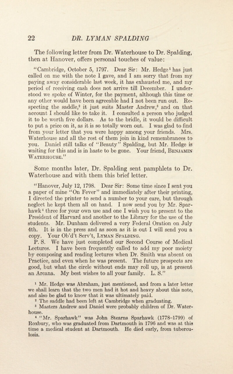 The following letter from Dr. Waterhouse to Dr. Spalding, then at Hanover, offers personal touches of value: “Cambridge, October 5, 1797. Dear Sir: Mr. Hedge1 has just called on me with the note 1 gave, and I am sorry that from my paying away considerable last week, it has exhausted me, and my period of receiving cash does not arrive till December. I under¬ stood we spoke of Winter, for the payment, although this time or any other would have been agreeable had I not been run out. Re¬ specting the saddle,2 it just suits Master Andrew,3 and on that account I should like to take it. I consulted a person who judged it to be worth five dollars. As to the bridle, it would be difficult to put a price on it, as it is so totally worn out. I was glad to find from your letter that you were happy among your friends. Mrs. Waterhouse and all the rest of them join in kind remembrances to you. Daniel still talks of “Beauty” Spalding, but Mr. Hedge is waiting for this and is in haste to be gone. Your friend, Benjamin Waterhouse.” Some months later, Dr. Spalding sent pamphlets to Dr. Waterhouse and with them this brief letter. “Hanover, July 12, 1798. Dear Sir: Some time since I sent you a paper of mine “On Fever” and immediately after their printing, I directed the printer to send a number to your care, but through neglect he kept them all on hand. I now send you by Mr. Spar- hawk 4 three for your own use and one I wish you to present to the President of Harvard and another to the Library for the use of the students. Mr. Dunham delivered a very Federal Oration on July 4th. It is in the press and as soon as it is out I will send you a copy. Your Ob’d’t Serv’t, Lyman Spalding. P. S. We have just completed our Second Course of Medical Lectures. I have been frequently called to add my poor moiety by composing and reading lectures when Dr. Smith was absent on Practice, and even when he was present. The future prospects are good, but what the circle without ends may roll up, is at present an Arcana. My best wishes to all your family. L. S.” 1 Mr. Hedge was Abraham, just mentioned, and from a later letter we shall learn that the two men had it hot and heavy about this note, and also be glad to know that it was ultimately paid. 2 The saddle had been left at Cambridge when graduating. 3 Masters Andrew and Daniel were probably children of Dr. Water- house. 4 “Mr. Sparhawk” was John Stearns Sparhawk (1778-1799) of Roxbury, who was graduated from Dartmouth in 1796 and was at this time a medical student at Dartmouth. He died early, from tubercu¬ losis.