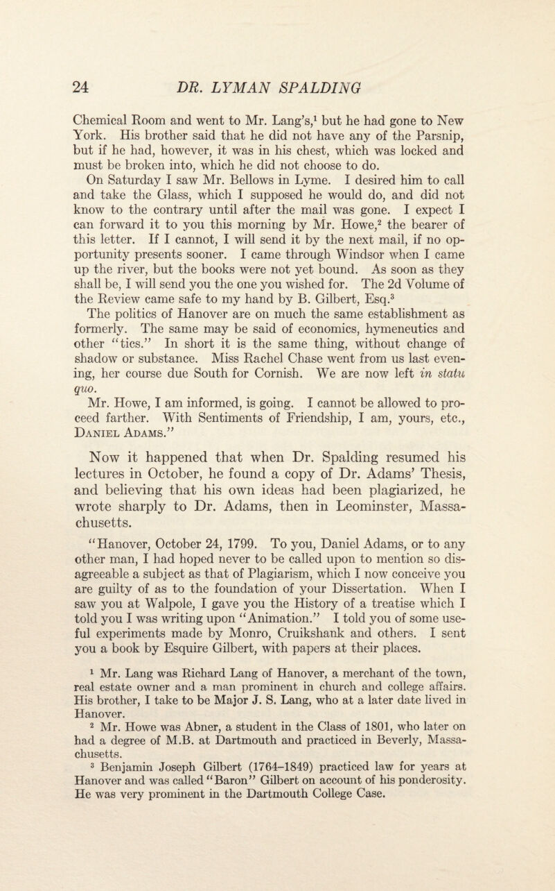 Chemical Room and went to Mr. Lang’s,1 but he had gone to New York. His brother said that he did not have any of the Parsnip, but if he had, however, it was in his chest, which was locked and must be broken into, which he did not choose to do. On Saturday I saw Mr. Bellows in Lyme. I desired him to call and take the Glass, which I supposed he would do, and did not know to the contrary until after the mail was gone. I expect I can forward it to you this morning by Mr. Howe,2 the bearer of this letter. If I cannot, I will send it by the next mail, if no op¬ portunity presents sooner. I came through Windsor when I came up the river, but the books were not yet bound. As soon as they shall be, I will send you the one you wished for. The 2d Volume of the Review came safe to my hand by B. Gilbert, Esq.3 The politics of Hanover are on much the same establishment as formerly. The same may be said of economics, hymeneutics and other “tics.” In short it is the same thing, without change of shadow or substance. Miss Rachel Chase went from us last even¬ ing, her course due South for Cornish. We are now left in statu quo. Mr. Howe, I am informed, is going. I cannot be allowed to pro¬ ceed farther. With Sentiments of Friendship, I am, yours, etc., Daniel Adams.” Now it happened that when Dr. Spalding resumed his lectures in October, he found a copy of Dr. Adams’ Thesis, and believing that his own ideas had been plagiarized, he wrote sharply to Dr. Adams, then in Leominster, Massa¬ chusetts. “Hanover, October 24, 1799. To you, Daniel Adams, or to any other man, I had hoped never to be called upon to mention so dis¬ agreeable a subject as that of Plagiarism, which I now conceive you are guilty of as to the foundation of your Dissertation. When I saw you at Walpole, I gave you the History of a treatise which I told you I was writing upon “Animation.” I told you of some use¬ ful experiments made by Monro, Cruikshank and others. I sent you a book by Esquire Gilbert, with papers at their places. 1 Mr. Lang was Richard Lang of Hanover, a merchant of the town, real estate owner and a man prominent in church and college affairs. His brother, I take to be Major J. S. Lang, who at a later date lived in Hanover. 2 Mr. Howe was Abner, a student in the Class of 1801, who later on had a degree of M.B. at Dartmouth and practiced in Beverly, Massa¬ chusetts. 3 Benjamin Joseph Gilbert (1764-1849) practiced law for years at Hanover and was called “Baron” Gilbert on account of his ponderosity. He was very prominent in the Dartmouth College Case.