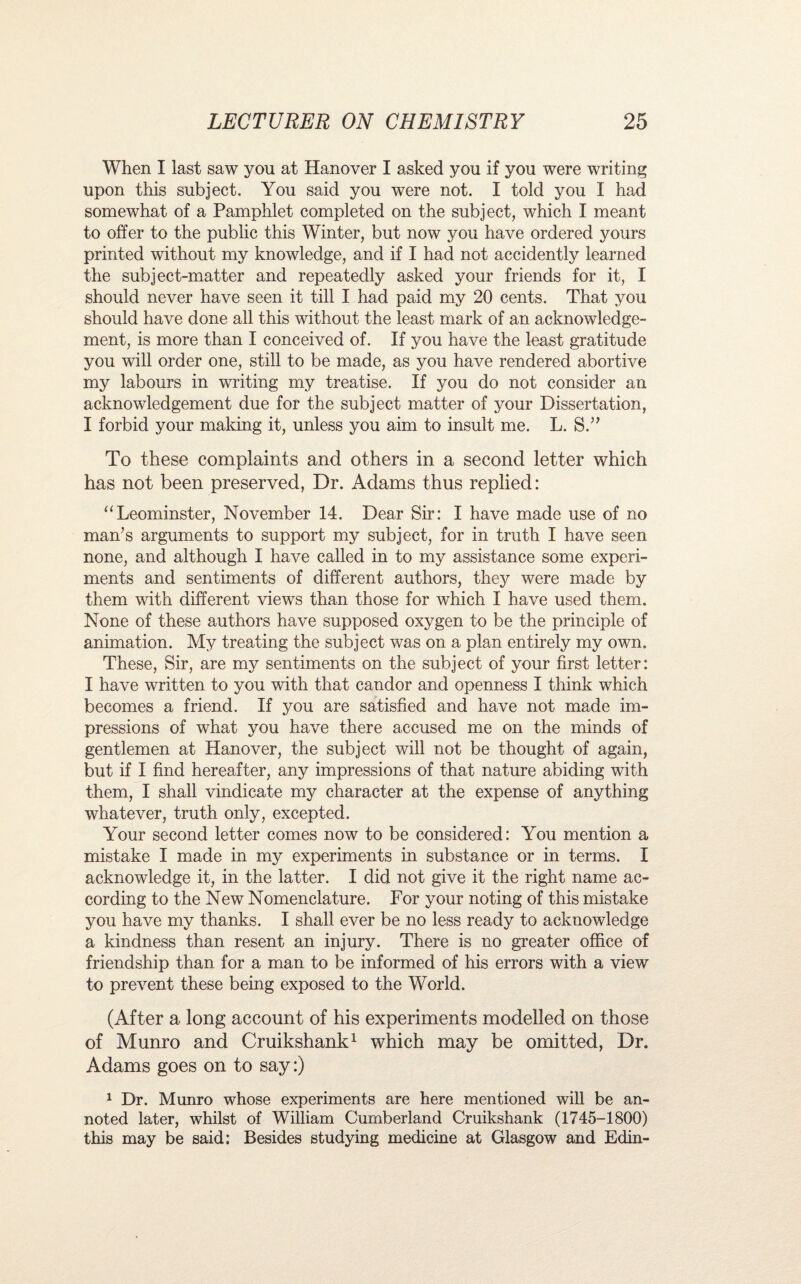 When I last saw you at Hanover I asked you if you were writing upon this subject. You said you were not. I told you I had somewhat of a Pamphlet completed on the subject, which I meant to offer to the public this Winter, but now you have ordered yours printed without my knowledge, and if I had not accidently learned the subject-matter and repeatedly asked your friends for it, I should never have seen it till I had paid my 20 cents. That you should have done all this without the least mark of an acknowledge¬ ment, is more than I conceived of. If you have the least gratitude you will order one, still to be made, as you have rendered abortive my labours in writing my treatise. If you do not consider an acknowledgement due for the subject matter of your Dissertation, I forbid your making it, unless you aim to insult me. L. S.” To these complaints and others in a second letter which has not been preserved, Dr. Adams thus replied: “Leominster, November 14. Dear Sir: I have made use of no man’s arguments to support my subject, for in truth I have seen none, and although I have called in to my assistance some experi¬ ments and sentiments of different authors, they were made by them with different views than those for which I have used them. None of these authors have supposed oxygen to be the principle of animation. My treating the subject was on a plan entirely my own. These, Sir, are my sentiments on the subject of your first letter: I have written to you with that candor and openness I think which becomes a friend. If you are satisfied and have not made im¬ pressions of what you have there accused me on the minds of gentlemen at Hanover, the subject will not be thought of again, but if I find hereafter, any impressions of that nature abiding with them, I shall vindicate my character at the expense of anything whatever, truth only, excepted. Your second letter comes now to be considered: You mention a mistake I made in my experiments in substance or in terms. I acknowledge it, in the latter. I did not give it the right name ac¬ cording to the New Nomenclature. For your noting of this mistake you have my thanks. I shall ever be no less ready to acknowledge a kindness than resent an injury. There is no greater office of friendship than for a man to be informed of his errors with a view to prevent these being exposed to the World. (After a long account of his experiments modelled on those of Munro and Cruikshank1 which may be omitted, Dr. Adams goes on to say:) 1 Dr. Munro whose experiments are here mentioned will be an- noted later, whilst of William Cumberland Cruikshank (1745-1800) this may be said: Besides studying medicine at Glasgow and Edin-