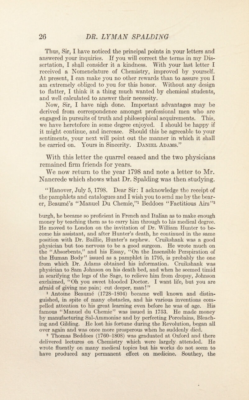 Thus, Sir, I have noticed the principal points in your letters and answered your inquiries. If you will correct the terms in my Dis¬ sertation, I shall consider it a kindness. With your last letter I received a Nomenclature of Chemistry, improved by yourself. At present, I can make you no other rewards than to assure you I am extremely obliged to you for this honor. Without any design to flatter, I think it a thing much wanted by chemical students, and well calculated to answer their necessity. Now, Sir, I have nigh done. Important advantages may be derived from correspondence amongst professional men who are engaged in pursuits of truth and philosophical acquirements. This, we have heretofore in some degree enjoyed. I should be happy if it might continue, and increase. Should this be agreeable to your sentiments, your next will point out the manner in which it shall be carried on. Yours in Sincerity. Daniel Adams.” With this letter the quarrel ceased and the two physicians remained firm friends for years. We now return to the year 1798 and note a letter to Mr. Nancrede which shows what Dr. Spalding was then studying. “Hanover, July 5, 1798. Dear Sir: I acknowledge the receipt of the pamphlets and catalogues and I wish you to send me by the bear¬ er, Beaume’s “Manuel Du Chemie,”1 Beddoes “Factitious Airs”2 burgh, he became so proficient in French and Italian as to make enough money by teaching them as to carry him through to his medical degree. He moved to London on the invitation of Dr. William Hunter to be¬ come his assistant, and after Hunter’s death, he continued in the same position with Dr. Baillie, Hunter’s nephew. Cruikshank was a good physician but too nervous to be a good surgeon. He wrote much on the “Absorbents,” and his Essay, “On the Insensible Perspiration of the Human Body” issued as a pamphlet in 1795, is probably the one from which Dr. Adams obtained his information. Cruikshank was physician to Sam Johnson on his death bed, and when he seemed timid in scarifying the legs of the Sage, to relieve him from dropsy, Johnson exclaimed, “Oh you sweet blooded Doctor. I want life, but you are afraid of giving me pain; cut deeper, man!” 1 Antoine Beaume (1728-1804) became well known and distin¬ guished, in spite of many obstacles, and his various inventions com¬ pelled attention to his great learning even before he was of age. His famous “Manuel du Chemie” was issued in 1753. He made money by manufacturing Sal-Ammoniac and by perfecting Porcelains, Bleach¬ ing and Gilding. He lost his fortune during the Revolution, began all over again and was once more prosperous when he suddenly died. 2 Thomas Beddoes (1760-1808) was graduated at Oxford and there delivered lectures on Chemistry which were largely attended. He wrote fluently on many medical topics but his works do not seem to have produced any permanent effect on medicine. Southey, the