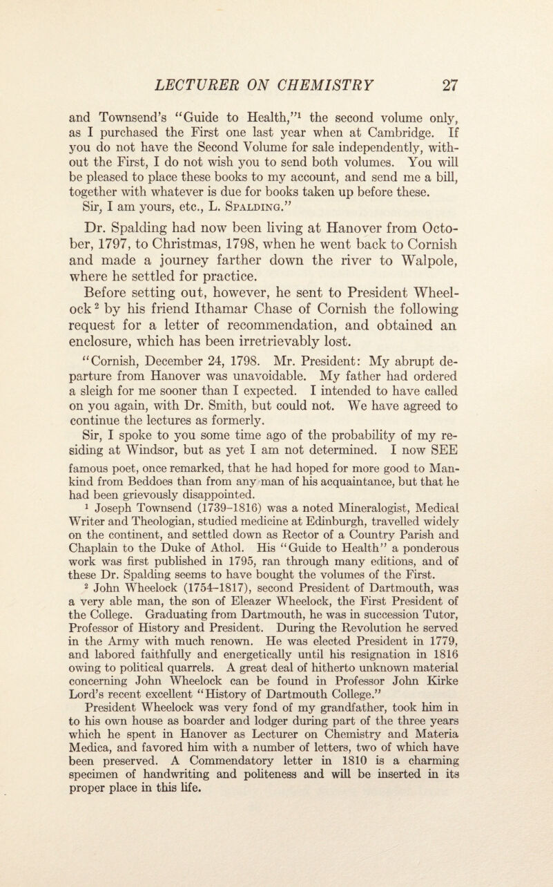and Townsend’s “Guide to Health/’1 the second volume only, as I purchased the First one last year when at Cambridge. If you do not have the Second Volume for sale independently, with¬ out the First, I do not wish you to send both volumes. You will be pleased to place these books to my account, and send me a bill, together with whatever is due for books taken up before these. Sir, I am yours, etc., L. Spalding.” Dr. Spalding had now been living at Hanover from Octo¬ ber, 1797, to Christmas, 1798, when he went back to Cornish and made a journey farther down the river to Walpole, where he settled for practice. Before setting out, however, he sent to President Wheel- ock2 by his friend Ithamar Chase of Cornish the following request for a letter of recommendation, and obtained an enclosure, which has been irretrievably lost. “Cornish, December 24, 1798. Mr. President: My abrupt de¬ parture from Hanover was unavoidable. My father had ordered a sleigh for me sooner than I expected. I intended to have called on you again, with Dr. Smith, but could not. We have agreed to continue the lectures as formerly. Sir, I spoke to you some time ago of the probability of my re¬ siding at Windsor, but as yet I am not determined. I now SEE famous poet, once remarked, that he had hoped for more good to Man¬ kind from Beddoes than from any man of his acquaintance, but that he had been grievously disappointed. 1 Joseph Townsend (1739-1816) was a noted Mineralogist, Medical Writer and Theologian, studied medicine at Edinburgh, travelled widely on the continent, and settled down as Rector of a Country Parish and Chaplain to the Duke of Athol. His “Guide to Health” a ponderous work was first published in 1795, ran through many editions, and of these Dr. Spalding seems to have bought the volumes of the First. 2 John Wheelock (1754-1817), second President of Dartmouth, was a very able man, the son of Eleazer Wheelock, the First President of the College. Graduating from Dartmouth, he was in succession Tutor, Professor of History and President. During the Revolution he served in the Army with much renown. He was elected President in 1779, and labored faithfully and energetically until his resignation in 1816 owing to political quarrels. A great deal of hitherto unknown material concerning John Wheelock can be found in Professor John Kirke Lord’s recent excellent “History of Dartmouth College.” President Wheelock was very fond of my grandfather, took him in to his own house as boarder and lodger during part of the three years which he spent in Hanover as Lecturer on Chemistry and Materia Medica, and favored him with a number of letters, two of which have been preserved. A Commendatory letter in 1810 is a charming specimen of handwriting and politeness and will be inserted in its proper place in this life.