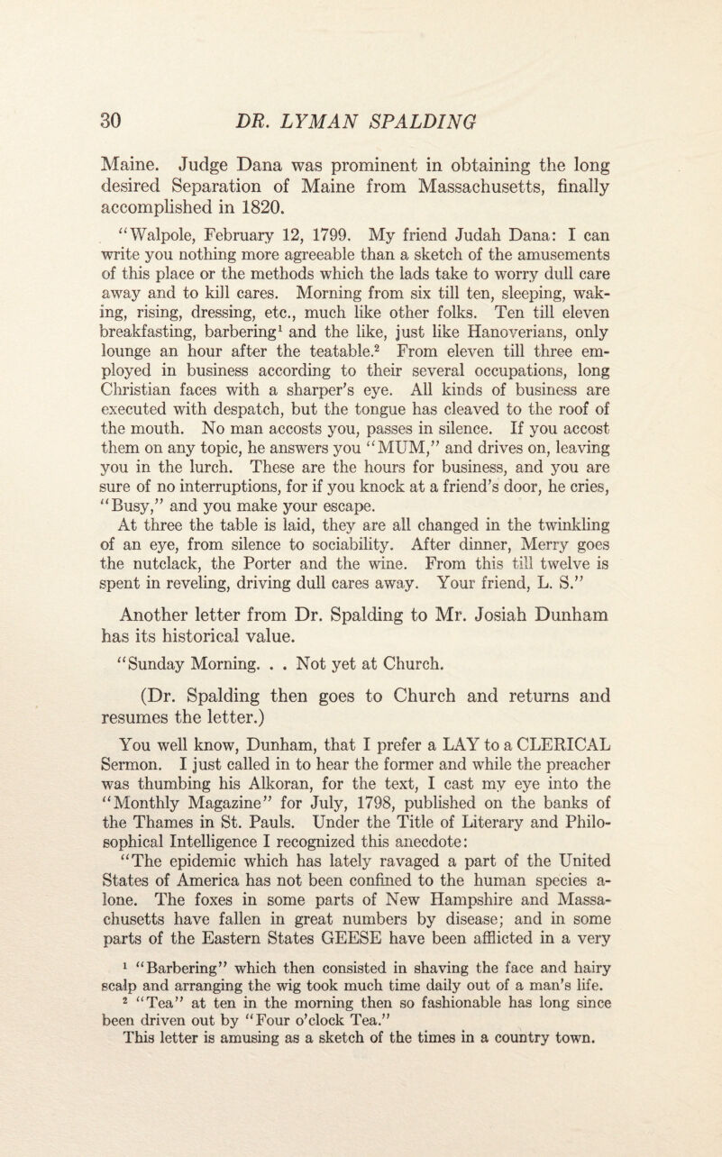 Maine. Judge Dana was prominent in obtaining the long desired Separation of Maine from Massachusetts, finally accomplished in 1820. “Walpole, February 12, 1799. My friend Judah Dana: I can write you nothing more agreeable than a sketch of the amusements of this place or the methods which the lads take to worry dull care away and to kill cares. Morning from six till ten, sleeping, wak¬ ing, rising, dressing, etc., much like other folks. Ten till eleven breakfasting, barbering1 and the like, just like Hanoverians, only lounge an hour after the teatable.2 From eleven till three em¬ ployed in business according to their several occupations, long Christian faces with a sharper’s eye. All kinds of business are executed with despatch, but the tongue has cleaved to the roof of the mouth. No man accosts you, passes in silence. If you accost them on any topic, he answers you “MUM,” and drives on, leaving you in the lurch. These are the hours for business, and you are sure of no interruptions, for if you knock at a friend’s door, he cries, “Busy,” and you make your escape. At three the table is laid, they are all changed in the twinkling of an eye, from silence to sociability. After dinner, Merry goes the nutclack, the Porter and the wine. From this fill twelve is spent in reveling, driving dull cares away. Your friend, L. S.” Another letter from Dr. Spalding to Mr. Josiah Dunham has its historical value. “Sunday Morning. . . Not yet at Church. (Dr. Spalding then goes to Church and returns and resumes the letter.) You well know, Dunham, that I prefer a LAY to a CLERICAL Sermon. I just called in to hear the former and while the preacher was thumbing his Alkoran, for the text, I cast my eye into the “Monthly Magazine” for July, 1798, published on the banks of the Thames in St. Pauls. Under the Title of Literary and Philo¬ sophical Intelligence I recognized this anecdote: “The epidemic which has lately ravaged a part of the United States of America has not been confined to the human species a- lone. The foxes in some parts of New Hampshire and Massa¬ chusetts have fallen in great numbers by disease; and in some parts of the Eastern States GEESE have been afflicted in a very 1 “Barbering” which then consisted in shaving the face and hairy scalp and arranging the wig took much time daily out of a man's life. 2 “Tea” at ten in the morning then so fashionable has long since been driven out by “Four o’clock Tea.” This letter is amusing as a sketch of the times in a country town.