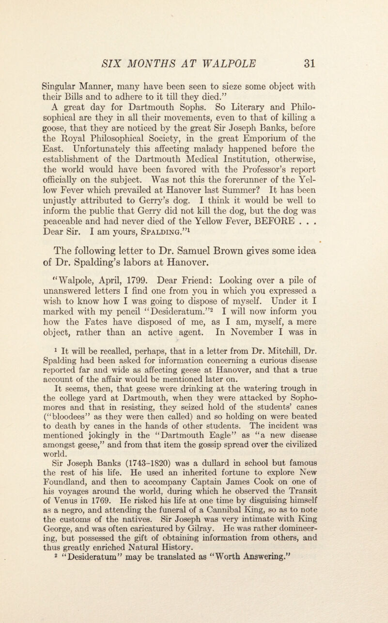 Singular Manner, many have been seen to sieze some object with their Bills and to adhere to it till they died.” A great day for Dartmouth Sophs. So Literary and Philo¬ sophical are they in all their movements, even to that of killing a goose, that they are noticed by the great Sir Joseph Banks, before the Royal Philosophical Society, in the great Emporium of the East. Unfortunately this affecting malady happened before the establishment of the Dartmouth Medical Institution, otherwise, the world would have been favored with the Professor’s report officially on the subject. Was not this the forerunner of the Yel¬ low Fever which prevailed at Hanover last Summer? It has been unjustly attributed to Gerry’s dog. I think it would be well to inform the public that Gerry did not kill the dog, but the dog was peaceable and had never died of the Yellow Fever, BEFORE . . , Dear Sir. I am yours, Spalding.”1 The following letter to Dr. Samuel Brown gives some idea of Dr. Spalding’s labors at Hanover. “Walpole, April, 1799. Dear Friend: Looking over a pile of unanswered letters I find one from you in which you expressed a wish to know how I was going to dispose of myself. Under it I marked with my pencil “Desideratum.”2 I will now inform you how the Fates have disposed of me, as I am, myself, a mere object, rather than an active agent. In November I was in 1 It will be recalled, perhaps, that in a letter from Dr. Mitchill, Dr. Spalding had been asked for information concerning a curious disease reported far and wide as affecting geese at Hanover, and that a true account of the affair would be mentioned later on. It seems, then, that geese were drinking at the watering trough in the college yard at Dartmouth, when they were attacked by Sopho¬ mores and that in resisting, they seized hold of the students’ canes (“bloodees” as they were then called) and so holding on were beated to death by canes in the hands of other students. The incident was mentioned jokingly in the “Dartmouth Eagle” as “a new disease amongst geese,” and from that item the gossip spread over the civilized world. Sir Joseph Banks (1743-1820) was a dullard in school but famous the rest of his life. He used an inherited fortune to explore New Foundland, and then to accompany Captain James Cook on one of his voyages around the world, during which he observed the Transit of Venus in 1769. He risked his life at one time by disguising himself as a negro, and attending the funeral of a Cannibal King, so as to note the customs of the natives. Sir Joseph was very intimate with King George, and was often caricatured by Gilray. He was rather domineer¬ ing, but possessed the gift of obtaining information from others, and thus greatly enriched Natural History. 2 “Desideratum” may be translated as “Worth Answering.”