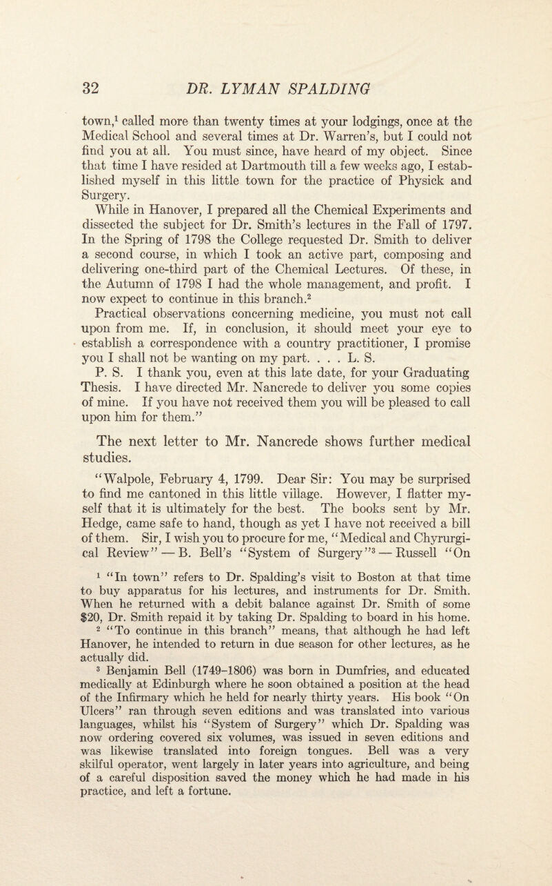 town,1 called more than twenty times at your lodgings, once at the Medical School and several times at Dr. Warren’s, but I could not find you at all. You must since, have heard of my object. Since that time I have resided at Dartmouth till a few weeks ago, I estab¬ lished myself in this little town for the practice of Physick and Surgery. While in Hanover, I prepared all the Chemical Experiments and dissected the subject for Dr. Smith’s lectures in the Fall of 1797. In the Spring of 1798 the College requested Dr. Smith to deliver a second course, in which I took an active part, composing and delivering one-third part of the Chemical Lectures. Of these, in the Autumn of 1798 I had the whole management, and profit. I now expect to continue in this branch.2 Practical observations concerning medicine, you must not call upon from me. If, in conclusion, it should meet your eye to establish a correspondence with a country practitioner, I promise you I shall not be wanting on my part. . . . L. S. P. S. I thank you, even at this late date, for your Graduating Thesis. I have directed Mr. Nancrede to deliver you some copies of mine. If you have not received them you will be pleased to call upon him for them.” The next letter to Mr. Nancrede shows further medical studies. “Walpole, February 4, 1799. Dear Sir: You may be surprised to find me cantoned in this little village. However, I flatter my¬ self that it is ultimately for the best. The books sent by Mr. Hedge, came safe to hand, though as yet I have not received a bill of them. Sir, I wish you to procure for me, “ Medical and Chyrurgi- cal Review” — B. Bell’s “System of Surgery”3 — Russell “On 1 “In town” refers to Dr. Spalding’s visit to Boston at that time to buy apparatus for his lectures, and instruments for Dr. Smith. When he returned with a debit balance against Dr. Smith of some $20, Dr. Smith repaid it by taking Dr. Spalding to board in his home. 2 “To continue in this branch” means, that although he had left Hanover, he intended to return in due season for other lectures, as he actually did. 3 Benjamin Bell (1749-1806) was born in Dumfries, and educated medically at Edinburgh where he soon obtained a position at the head of the Infirmary which he held for nearly thirty years. His book “On Ulcers” ran through seven editions and was translated into various languages, whilst his “System of Surgery” which Dr. Spalding was now ordering covered six volumes, was issued in seven editions and was likewise translated into foreign tongues. Bell was a very skilful operator, went largely in later years into agriculture, and being of a careful disposition saved the money which he had made in his practice, and left a fortune.
