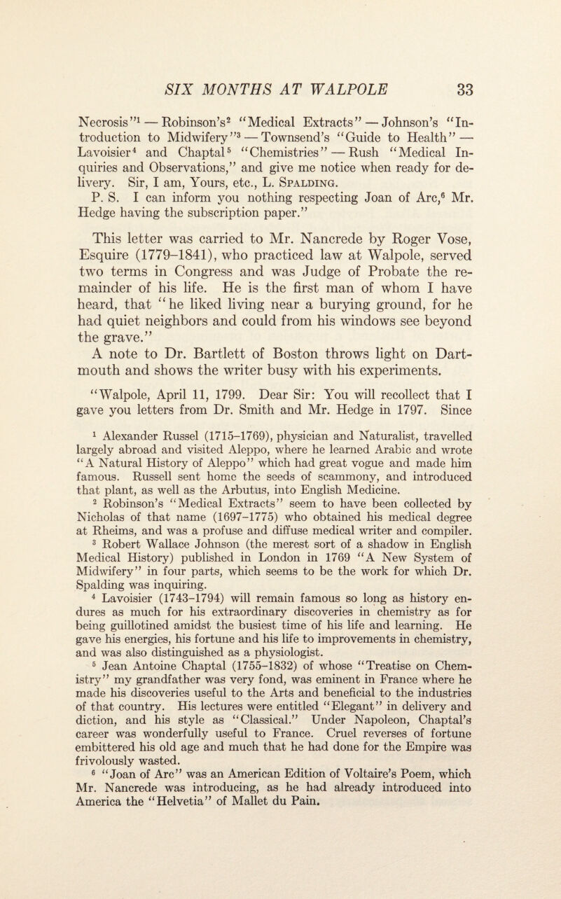 Necrosis”1 — Robinson’s2 “Medical Extracts” — Johnson’s “In¬ troduction to Midwifery”3 — Townsend’s “Guide to Health” — Lavoisier4 and Chaptal5 “Chemistries” — Rush “Medical In¬ quiries and Observations,” and give me notice when ready for de¬ livery. Sir, I am, Yours, etc., L. Spalding. P. S. I can inform you nothing respecting Joan of Arc,6 Mr, Hedge having the subscription paper.” This letter was carried to Mr. Nancrede by Roger Yose, Esquire (1779-1841), who practiced law at Walpole, served two terms in Congress and was Judge of Probate the re¬ mainder of his life. He is the first man of whom I have heard, that “he liked living near a burying ground, for he had quiet neighbors and could from his windows see beyond the grave.” A note to Dr. Bartlett of Boston throws light on Dart¬ mouth and shows the writer busy with his experiments. “Walpole, April 11, 1799. Dear Sir: You will recollect that I gave you letters from Dr. Smith and Mr. Hedge in 1797. Since 1 Alexander Russel (1715-1769), physician and Naturalist, travelled largely abroad and visited Aleppo, where he learned Arabic and wrote “A Natural History of Aleppo” which had great vogue and made him famous. Russell sent home the seeds of scammony, and introduced that plant, as well as the Arbutus, into English Medicine. 2 Robinson’s “Medical Extracts” seem to have been collected by Nicholas of that name (1697-1775) who obtained his medical degree at Rheims, and was a profuse and diffuse medical writer and compiler. 3 Robert Wallace Johnson (the merest sort of a shadow in English Medical History) published in London in 1769 “A New System of Midwifery” in four parts, which seems to be the work for which Dr. Spalding was inquiring. 4 Lavoisier (1743-1794) will remain famous so long as history en¬ dures as much for his extraordinary discoveries in chemistry as for being guillotined amidst the busiest time of his life and learning. He gave his energies, his fortune and his life to improvements in chemistry, and was also distinguished as a physiologist. 5 Jean Antoine Chaptal (1755-1832) of whose “Treatise on Chem¬ istry” my grandfather was very fond, was eminent in France where he made his discoveries useful to the Arts and beneficial to the industries of that country. His lectures were entitled “Elegant” in delivery and diction, and his style as “Classical.” Under Napoleon, Chaptal’s career was wonderfully useful to France. Cruel reverses of fortune embittered his old age and much that he had done for the Empire was frivolously wasted. 6 “Joan of Arc” was an American Edition of Voltaire’s Poem, which Mr. Nancrede was introducing, as he had already introduced into America the “Helvetia” of Mallet du Pain.