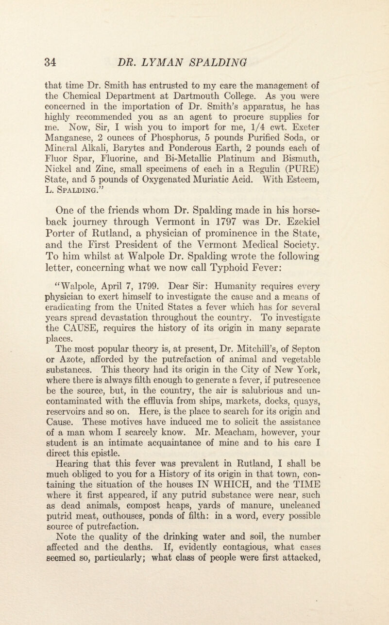 that time Dr. Smith has entrusted to my care the management of the Chemical Department at Dartmouth College. As you were concerned in the importation of Dr. Smith’s apparatus, he has highly recommended you as an agent to procure supplies for me. Now, Sir, I wish you to import for me, 1/4 cwt. Exeter Manganese, 2 ounces of Phosphorus, 5 pounds Purified Soda, or Mineral Alkali, Barytes and Ponderous Earth, 2 pounds each of Fluor Spar, Fluorine, and Bi-Metallic Platinum and Bismuth, Nickel and Zinc, small specimens of each in a Regulin (PURE) State, and 5 pounds of Oxygenated Muriatic Acid. With Esteem, L. Spalding.” One of the friends whom Dr. Spalding made in his horse¬ back journey through Vermont in 1797 was Dr. Ezekiel Porter of Rutland, a physician of prominence in the State, and the First President of the Vermont Medical Society. To him whilst at FFalpole Dr. Spalding wrote the following letter, concerning what we now call Typhoid Fever: “Walpole, April 7, 1799. Dear Sir: Humanity requires every physician to exert himself to investigate the cause and a means of eradicating from the United States a fever which has for several years spread devastation throughout the country. To investigate the CAUSE, requires the history of its origin in many separate places. The most popular theory is, at present, Dr. Mitchill’s, of Septon or Azote, afforded by the putrefaction of animal and vegetable substances. This theory had its origin in the City of New York, where there is always filth enough to generate a fever, if putrescence be the source, but, in the country, the air is salubrious and un- contaminated with the effluvia from ships, markets, docks, quays, reservoirs and so on. Here, is the place to search for its origin and Cause. These motives have induced me to solicit the assistance of a man whom I scarcely know. Mr. Meacham, however, your student is an intimate acquaintance of mine and to his care I direct this epistle. Hearing that this fever was prevalent in Rutland, I shall be much obliged to you for a History of its origin in that town, con¬ taining the situation of the houses IN WHICH, and the TIME where it first appeared, if any putrid substance were near, such as dead animals, compost heaps, yards of manure, uncleaned putrid meat, outhouses, ponds of filth: in a word, every possible source of putrefaction. Note the quality of the drinking water and soil, the number affected and the deaths. If, evidently contagious, what cases seemed so, particularly; what class of people were first attacked,