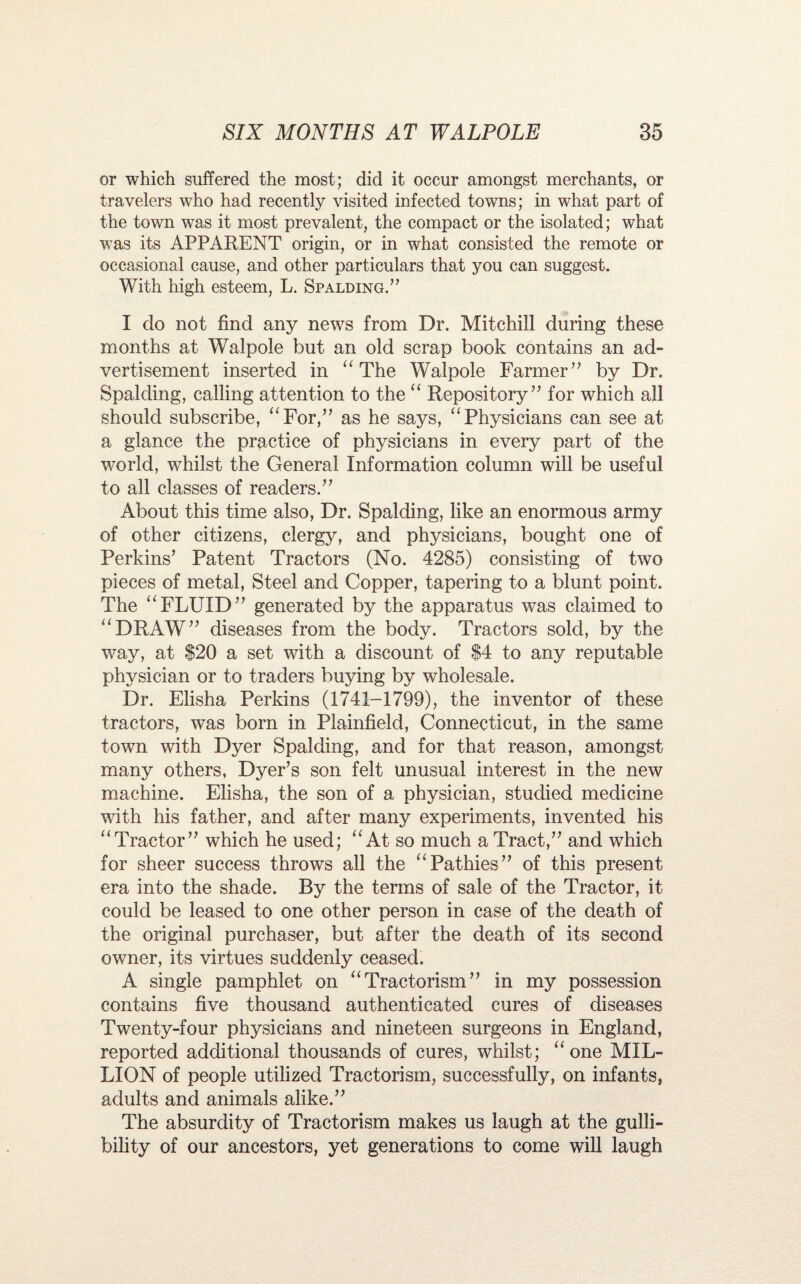 or which suffered the most; did it occur amongst merchants, or travelers who had recently visited infected towns; in what part of the town was it most prevalent, the compact or the isolated; what was its APPARENT origin, or in what consisted the remote or occasional cause, and other particulars that you can suggest. With high esteem, L. Spalding.” I do not find any news from Dr. Mitchill during these months at Walpole but an old scrap book contains an ad¬ vertisement inserted in “ The Walpole Farmer” by Dr. Spalding, calling attention to the “ Repository” for which all should subscribe, “For,” as he says, “Physicians can see at a glance the practice of physicians in every part of the world, whilst the General Information column will be useful to all classes of readers.” About this time also, Dr. Spalding, like an enormous army of other citizens, clergy, and physicians, bought one of Perkins’ Patent Tractors (No. 4285) consisting of two pieces of metal, Steel and Copper, tapering to a blunt point. The “FLUID” generated by the apparatus was claimed to “DRAW” diseases from the body. Tractors sold, by the way, at $20 a set with a discount of $4 to any reputable physician or to traders buying by wholesale. Dr. Elisha Perkins (1741-1799), the inventor of these tractors, was born in Plainfield, Connecticut, in the same town with Dyer Spalding, and for that reason, amongst many others, Dyer’s son felt unusual interest in the new machine. Elisha, the son of a physician, studied medicine with his father, and after many experiments, invented his “Tractor” which he used; “ At so much a Tract,” and which for sheer success throws all the “Pathies” of this present era into the shade. By the terms of sale of the Tractor, it could be leased to one other person in case of the death of the original purchaser, but after the death of its second owner, its virtues suddenly ceased. A single pamphlet on “Tractorism” in my possession contains five thousand authenticated cures of diseases Twenty-four physicians and nineteen surgeons in England, reported additional thousands of cures, whilst; “one MIL¬ LION of people utilized Tractorism, successfully, on infants, adults and animals alike.” The absurdity of Tractorism makes us laugh at the gulli¬ bility of our ancestors, yet generations to come will laugh