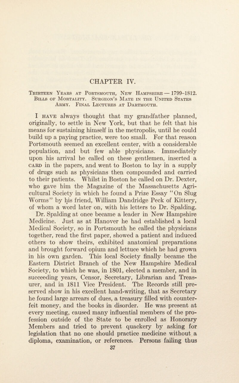 CHAPTER IV. Thirteen Years at Portsmouth, New Hampshire — 1799-1812. Bills of Mortality. Surgeon’s Mate in the United States Army. Final Lectures at Dartmouth. I have always thought that my grandfather planned, originally, to settle in New York, but that he felt that his means for sustaining himself in the metropolis, until he could build up a paying practice, were too small. For that reason Portsmouth seemed an excellent center, with a considerable population, and but few able physicians. Immediately upon his arrival he called on these gentlemen, inserted a card in the papers, and went to Boston to lay in a supply of drugs such as physicians then compounded and carried to their patients. Whilst in Boston he called on Dr. Dexter, who gave him the Magazine of the Massachusetts Agri¬ cultural Society in which he found a Prize Essay “On Slug Worms” by his friend, William Dandridge Peck of Kittery, of whom a word later on, with his letters to Dr. Spalding, Dr. Spalding at once became a leader in New Hampshire Medicine. Just as at Hanover he had established a local Medical Society, so in Portsmouth he called the physicians together, read the first paper, showed a patient and induced others to show theirs, exhibited anatomical preparations and brought forward opium and lettuce which he had grown in his own garden. This local Society finally became the Eastern District Branch of the New Hampshire Medical Society, to which he was, in 1801, elected a member, and in succeeding years, Censor, Secretary, Librarian and Treas¬ urer, and in 1811 Vice President. The Records still pre¬ served show in his excellent hand-writing, that as Secretary he found large arrears of dues, a treasury filled with counter¬ feit money, and the books in disorder. He was present at every meeting, caused many influential members of the pro¬ fession outside of the State to be enrolled as Honorary Members and tried to prevent quackery by asking for legislation that no one should practice medicine without a diploma, examination, or references. Persons failing thus