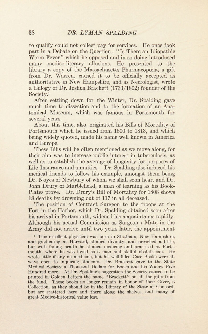 to qualify could not collect pay for services. He once took part in a Debate on the Question: “Is There an Idiopathic Worm Fever ” which he opposed and in so doing introduced many medico-literary allusions. He presented to the library a copy of the Massachusetts Pharmacopoeia, a gift from Dr. Warren, caused it to be officially accepted as authoritative in New Hampshire, and as Necrologist, wrote a Eulogy of Dr. Joshua Brackett (1733/1802) founder of the Society.1 After settling down for the Winter, Dr. Spalding gave much time to dissection and to the formation of an Ana¬ tomical Museum, which was famous in Portsmouth for several years. About this time, also, originated his Bills of Mortality of Portsmouth which he issued from 1800 to 1813, and which being widely quoted, made his name well known in America and Europe. These Bills will be often mentioned as we move along, for their aim was to increase public interest in tuberculosis, as well as to establish the average of longevity for purposes of Life Insurance and annuities. Dr. Spalding also induced his medical friends to follow his example, amongst them being Dr. Noyes of Newbury of whom we shall soon hear, and Dr. John Drury of Marblehead, a man of learning as his Book- Plates prove. Dr. Drury’s Bill of Mortality for 1808 shows 18 deaths by drowning out of 117 in all deceased. The position of Contract Surgeon to the troops at the Fort in the Harbor, which Dr. Spalding obtained soon after his arrival in Portsmouth, widened his acquaintance rapidly. Although his actual Commission as Surgeon’s Mate in the Army did not arrive until two years later, the appointment 1 This excellent physician was born in Stratham, New Hampshire, and graduating at Harvard, studied divinity, and preached a little, but with failing health he studied medicine and practiced at Ports¬ mouth, where he was loved as a man and skilful obstetrician. He wrote little if any on medicine, but his well-filled Case Books were al¬ ways open to inquiring students. Dr. Brackett gave to the State Medical Society a Thousand Dollars for Books and his Widow Five Hundred more. At Dr. Spalding’s suggestion the Society caused to be printed in Golden Letters the name “Brackett” on all the gifts from the fund. Those books no longer remain in honor of their Giver, a Collection, as they should be in the Library of the State at Concord, but are scattered here and there along the shelves, and many of great Medico-historical value lost.