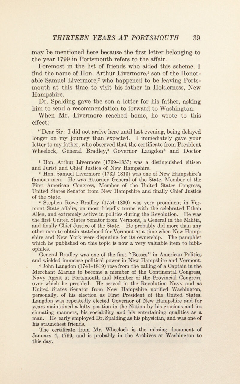 may be mentioned here because the first letter belonging to the year 1799 in Portsmouth refers to the affair. Foremost in the list of friends who aided this scheme, I find the name of Hon. Arthur Livermore,1 son of the Honor¬ able Samuel Livermore,2 who happened to be leaving Ports¬ mouth at this time to visit his father in Holderness, New Hampshire. Dr. Spalding gave the son a letter for his father, asking him to send a recommendation to forward to Washington. When Mr. Livermore reached home, he wrote to this effect: “Dear Sir: I did not arrive here until last evening, being delayed longer on my journey than expected. I immediately gave your letter to my father, who observed that the certificate from President Wheelock, General Bradley,3 Governor Langdon4 and Doctor 1 Hon. Arthur Livermore (1769-1857) was a distinguished citizen and Jurist and Chief Justice of New Hampshire. 2 Hon. Samuel Livermore (1732-1813) was one of New Hampshire's famous men. He was Attorney General of the State, Member of the First American Congress, Member of the United States Congress, United States Senator from New Hampshire and finally Chief Justice of the State. 3 Stephen Rowe Bradley (1754-1830) was very prominent in Ver¬ mont State affairs, on most friendly terms with the celebrated Ethan Allen, and extremely active in politics during the Revolution. He was the first United States Senator from Vermont, a General in the Militia, and finally Chief Justice of the State. He probably did more than any other man to obtain statehood for Vermont at a time when New Hamp¬ shire and New York were disputing for its ownership. The pamphlet which he published on this topic is now a very valuable item to bibli¬ ophiles. General Bradley was one of the first “Bosses in American Politics and wielded immense political power in New Hampshire and Vermont. 4 John Langdon (1741-1819) rose from the calling of a Captain in the Merchant Marine to become a member of the Continental Congress, Navy Agent at Portsmouth and Member of the Provincial Congress, over which he presided. He served in the Revolution Navy and as United States Senator from New Hampshire notified Washington, personally, of his election as First President of the United States. Langdon was repeatedly elected Governor of New Hampshire and for years maintained a lofty position in the Nation by his gracious and in¬ sinuating manners, his sociability and his entertaining qualities as a man. He early employed Dr. Spalding as his physician, and was one of his staunchest friends. The certificate from Mr. Wheelock is the missing document of January 4, 1799, and is probably in the Archives at Washington to this day.