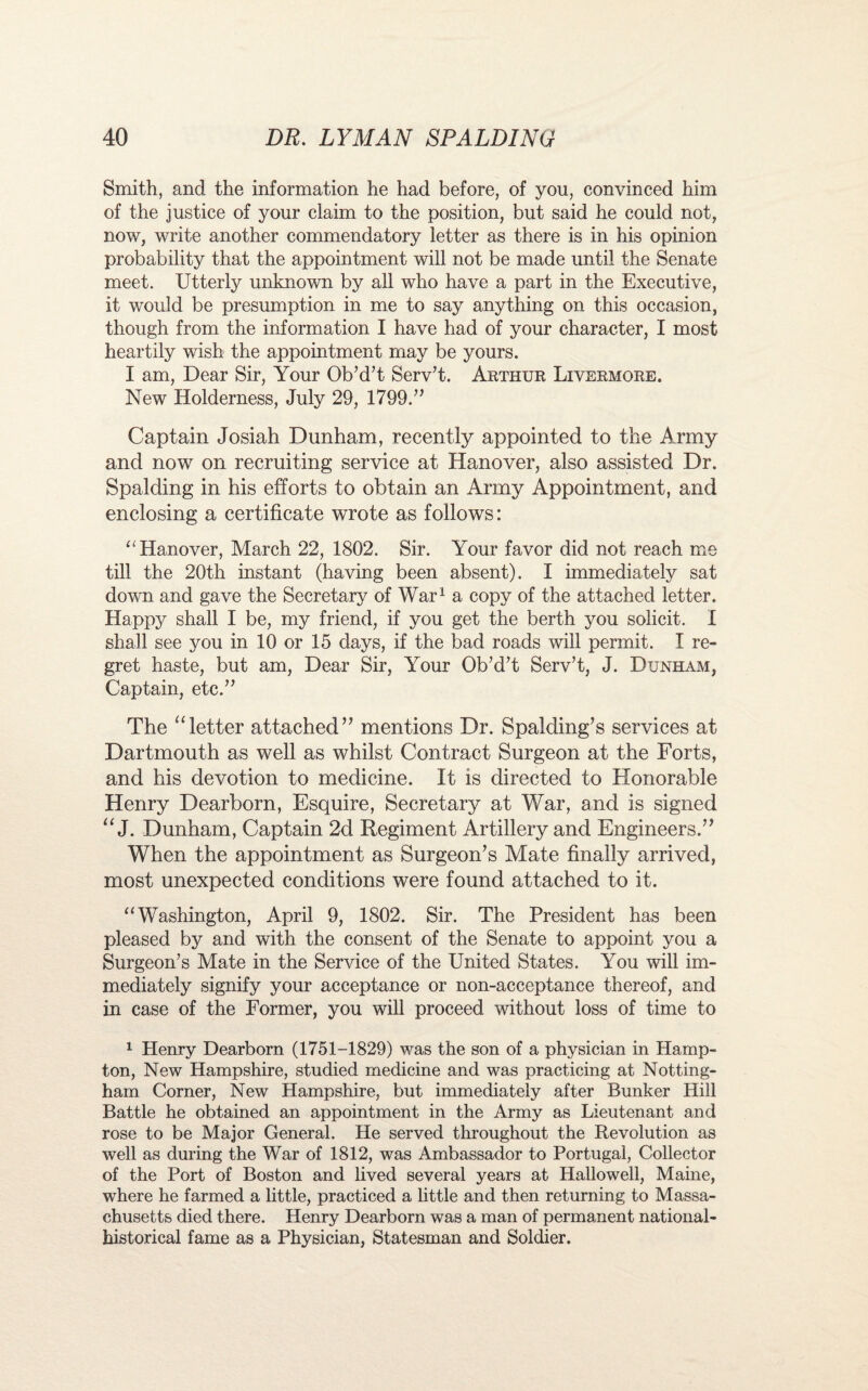 Smith, and the information he had before, of you, convinced him of the justice of your claim to the position, but said he could not, now, write another commendatory letter as there is in his opinion probability that the appointment will not be made until the Senate meet. Utterly unknown by all who have a part in the Executive, it would be presumption in me to say anything on this occasion, though from the information I have had of your character, I most heartily wish the appointment may be yours. I am, Dear Sir, Your Ob’d’t Serv’t. Arthur Livermore. New Holderness, July 29, 1799.” Captain Josiah Dunham, recently appointed to the Army and now on recruiting service at Hanover, also assisted Dr. Spalding in his efforts to obtain an Army Appointment, and enclosing a certificate wrote as follows: “Hanover, March 22, 1802. Sir. Your favor did not reach me till the 20th instant (having been absent). I immediately sat down and gave the Secretary of War1 a copy of the attached letter. Happy shall I be, my friend, if you get the berth you solicit. 1 shall see you in 10 or 15 days, if the bad roads will permit. I re¬ gret haste, but am, Dear Sir, Your Ob’d’t Serv’t, J. Dunham, Captain, etc.” The “letter attached” mentions Dr. Spalding’s services at Dartmouth as well as whilst Contract Surgeon at the Forts, and his devotion to medicine. It is directed to Honorable Henry Dearborn, Esquire, Secretary at War, and is signed “ J. Dunham, Captain 2d Regiment Artillery and Engineers.” When the appointment as Surgeon’s Mate finally arrived, most unexpected conditions were found attached to it. “Washington, April 9, 1802. Sir. The President has been pleased by and with the consent of the Senate to appoint you a Surgeon’s Mate in the Service of the United States. You will im¬ mediately signify your acceptance or non-acceptance thereof, and in case of the Former, you will proceed without loss of time to 1 Henry Dearborn (1751-1829) was the son of a physician in Hamp¬ ton, New Hampshire, studied medicine and was practicing at Notting¬ ham Corner, New Hampshire, but immediately after Bunker Hill Battle he obtained an appointment in the Army as Lieutenant and rose to be Major General. He served throughout the Revolution as well as during the War of 1812, was Ambassador to Portugal, Collector of the Port of Boston and lived several years at Hallowell, Maine, where he farmed a little, practiced a little and then returning to Massa¬ chusetts died there. Henry Dearborn was a man of permanent national- historical fame as a Physician, Statesman and Soldier.