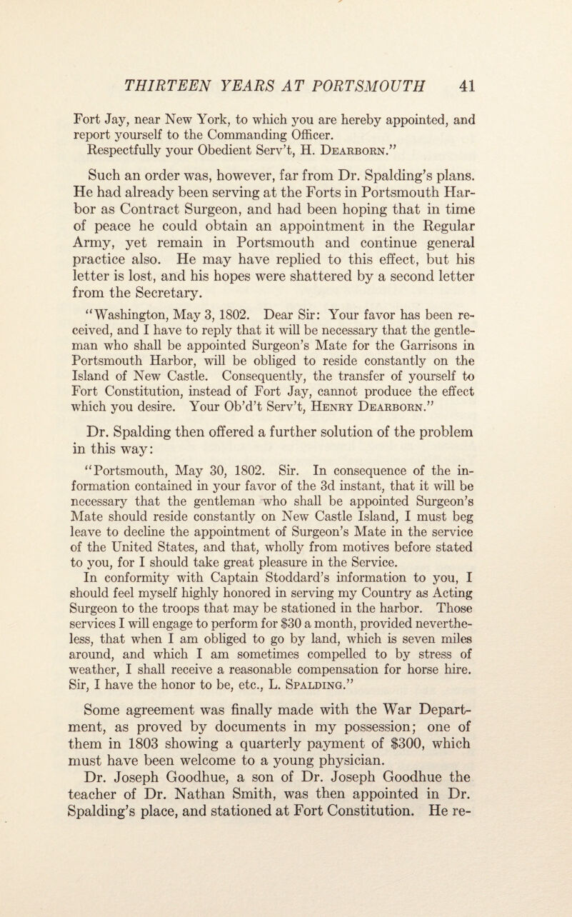 Fort Jay, near New York, to which you are hereby appointed, and report yourself to the Commanding Officer. Respectfully your Obedient Serv’t, H. Dearborn.” Such an order was, however, far from Dr. Spalding’s plans. He had already been serving at the Forts in Portsmouth Har¬ bor as Contract Surgeon, and had been hoping that in time of peace he could obtain an appointment in the Regular Army, yet remain in Portsmouth and continue general practice also. He may have replied to this effect, but his letter is lost, and his hopes were shattered by a second letter from the Secretary. “Washington, May 3, 1802. Dear Sir: Your favor has been re¬ ceived, and I have to reply that it will be necessary that the gentle¬ man who shall be appointed Surgeon’s Mate for the Garrisons in Portsmouth Harbor, will be obliged to reside constantly on the Island of New Castle. Consequently, the transfer of yourself to Fort Constitution, instead of Fort Jay, cannot produce the effect which you desire. Your Ob’d’t Serv’t, Henry Dearborn.” Dr. Spalding then offered a further solution of the problem in this way: “Portsmouth, May 30, 1802. Sir. In consequence of the in¬ formation contained in your favor of the 3d instant, that it will be necessary that the gentleman who shall be appointed Surgeon’s Mate should reside constantly on New Castle Island, I must beg leave to decline the appointment of Surgeon’s Mate in the service of the United States, and that, wholly from motives before stated to you, for I should take great pleasure in the Service. In conformity with Captain Stoddard’s information to you, I should feel myself highly honored in serving my Country as Acting Surgeon to the troops that may be stationed in the harbor. Those services I will engage to perform for $30 a month, provided neverthe¬ less, that when I am obliged to go by land, which is seven miles around, and which I am sometimes compelled to by stress of weather, I shall receive a reasonable compensation for horse hire. Sir, I have the honor to be, etc., L. Spalding.” Some agreement was finally made with the War Depart¬ ment, as proved by documents in my possession; one of them in 1803 showing a quarterly payment of $300, which must have been welcome to a young physician. Dr. Joseph Goodhue, a son of Dr. Joseph Goodhue the teacher of Dr. Nathan Smith, was then appointed in Dr. Spalding’s place, and stationed at Fort Constitution. He re-