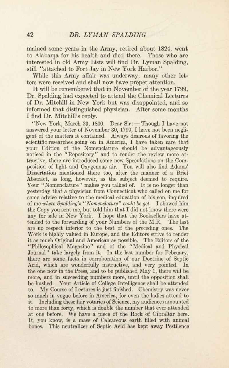 mained some years in the Army, retired about 1824, went to Alabama for his health and died there. Those who are v interested in old Army Lists will find Dr. Lyman Spalding, still “attached to Fort Jay in New York Harbor.” While this Army affair was underway, many other let¬ ters were received and shall now have proper attention. It will be remembered that in November of the year 1799, Dr. Spalding had expected to attend the Chemical Lectures of Dr. Mitchill in New York but was disappointed, and so informed that distinguished physician. After some months I find Dr. Mitchilks reply. “New York, March 23, 1800. Dear Sir:— Though I have not answered your letter of November 30, 1799, I have not been negli¬ gent of the matters it contained. Always desirous of favoring the scientific researches going on in America, I have taken care that your Edition of the Nomenclature should be advantageously noticed in the “ Repository ” and to render the review more at¬ tractive, there are introduced some new Speculations on the Com¬ position of light and Oxygenous air. You will also find Adams’ Dissertation mentioned there too, after the manner of a Brief Abstract, as long, however, as the subject deemed to require. Your “Nomenclature” makes you talked of. It is no longer than yesterday that a physician from Connecticut who called on me for some advice relative to the medical education of his son, inquired of me where Spalding’s “Nomenclature” could he got. I showed him the Copy you sent me, but told him that I did not know there were any for sale in New York. I hope that the Booksellers have at¬ tended to the forwarding of your Numbers of the M.R. The last are no respect inferior to the best of the preceding ones. The Work is highly valued in Europe, and the Editors strive to render it as much Original and American as possible. The Editors of the “Philosophical Magazine” and of the “Medical and Physical Journal” take largely from it. In the last number for February, there are some facts in corroboration of our Doctrine of Septic Acid, which are wonderfully instructive, and very pointed. In the one now in the Press, and to be published May 1, there will be more, and in succeeding numbers more, until the opposition shall be hushed. Your Article of College Intelligence shall be attended to. My Course of Lectures is just finished. Chemistry was never so much in vogue before in America, for even the ladies attend to it. Including these fair votaries of Science, my audiences amounted to more than forty, which is double the number that ever attended at one before. We have a piece of the Rock of Gibraltar here. It, you know, is a mass of Calcareous earth filled with animal bones. This neutralizer of Septic Acid has kept away Pestilence