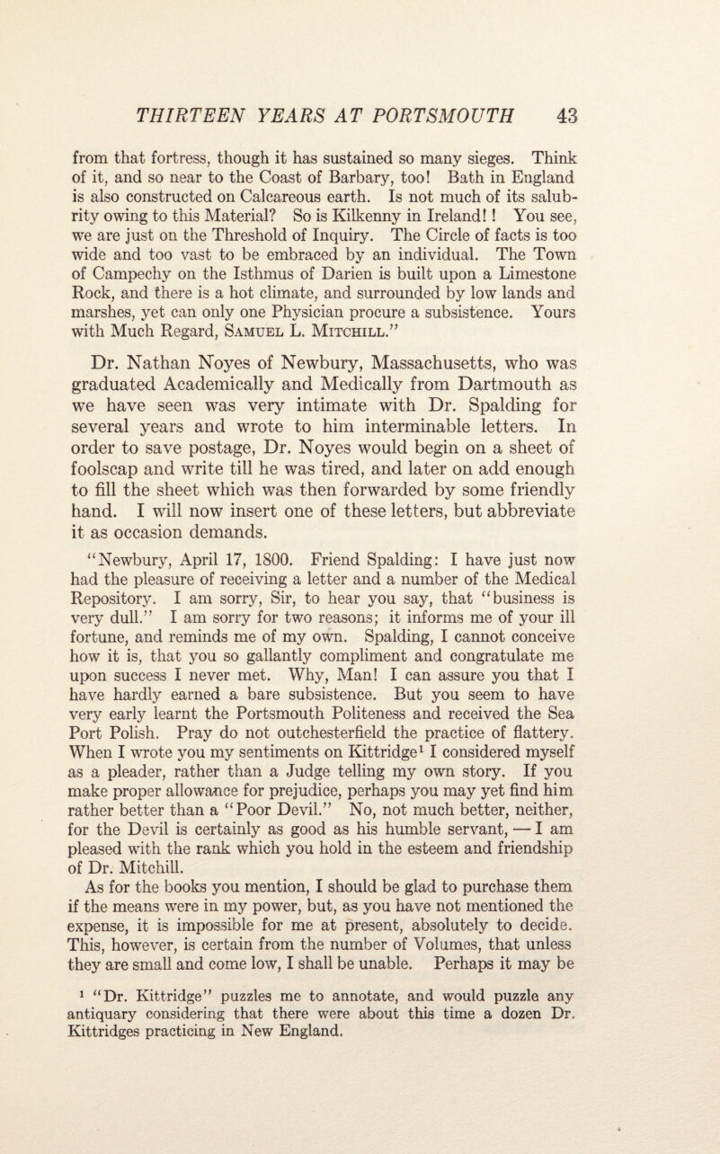 from that fortress, though it has sustained so many sieges. Think of it, and so near to the Coast of Barbary, too! Bath in England is also constructed on Calcareous earth. Is not much of its salub¬ rity owing to this Material? So is Kilkenny in Ireland!! You see, we are just on the Threshold of Inquiry. The Circle of facts is too wide and too vast to be embraced by an individual. The Town of Campechy on the Isthmus of Darien is built upon a Limestone Rock, and there is a hot climate, and surrounded by low lands and marshes, yet can only one Physician procure a subsistence. Yours with Much Regard, Samuel L. Mitchill.” Dr. Nathan Noyes of Newbury, Massachusetts, who was graduated Academically and Medically from Dartmouth as we have seen was very intimate with Dr. Spalding for several years and wrote to him interminable letters. In order to save postage, Dr. Noyes would begin on a sheet of foolscap and write till he was tired, and later on add enough to fill the sheet which was then forwarded by some friendly hand. I will now insert one of these letters, but abbreviate it as occasion demands. “Newbury, April 17, 1800. Friend Spalding: I have just now had the pleasure of receiving a letter and a number of the Medical Repository. I am sorry, Sir, to hear you say, that “business is very dull.” I am sorry for two reasons; it informs me of your ill fortune, and reminds me of my own. Spalding, I cannot conceive how it is, that you so gallantly compliment and congratulate me upon success I never met. Why, Man! I can assure you that I have hardly earned a bare subsistence. But you seem to have very early learnt the Portsmouth Politeness and received the Sea Port Polish. Pray do not outchesterfield the practice of flattery. When I wrote you my sentiments on Kittridge1 I considered myself as a pleader, rather than a Judge telling my own story. If you make proper allowance for prejudice, perhaps you may yet find him rather better than a “Poor Devil.” No, not much better, neither, for the Devil is certainly as good as his humble servant, — I am pleased with the rank which you hold in the esteem and friendship of Dr. Mitchill. As for the books you mention, I should be glad to purchase them if the means were in my power, but, as you have not mentioned the expense, it is impossible for me at present, absolutely to decide. This, however, is certain from the number of Volumes, that unless they are small and come low, I shall be unable. Perhaps it may be 1 “Dr. Kittridge” puzzles me to annotate, and would puzzle any antiquary considering that there were about this time a dozen Dr., Kittridges practicing in New England,