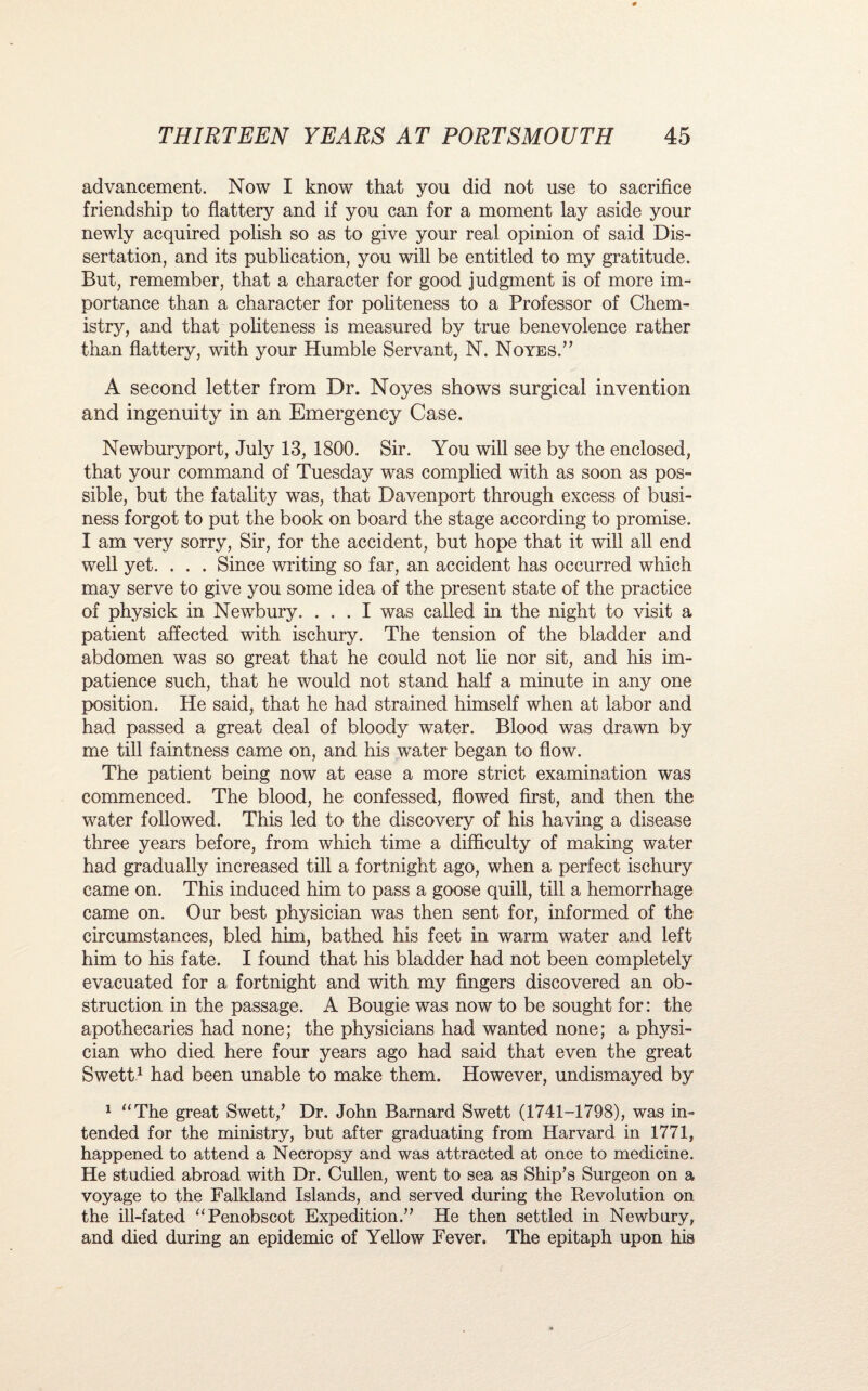 advancement. Now I know that you did not use to sacrifice friendship to flattery and if you can for a moment lay aside your newly acquired polish so as to give your real opinion of said Dis¬ sertation, and its publication, you will be entitled to my gratitude. But, remember, that a character for good judgment is of more im¬ portance than a character for politeness to a Professor of Chem¬ istry, and that politeness is measured by true benevolence rather than flattery, with your Humble Servant, N. Noyes.” A second letter from Dr. Noyes shows surgical invention and ingenuity in an Emergency Case. Newburyport, July 13, 1800. Sir. You will see by the enclosed, that your command of Tuesday was complied with as soon as pos¬ sible, but the fatality was, that Davenport through excess of busi¬ ness forgot to put the book on board the stage according to promise. I am very sorry, Sir, for the accident, but hope that it will all end well yet. . . . Since writing so far, an accident has occurred which may serve to give you some idea of the present state of the practice of physick in Newbury. ... I was called in the night to visit a patient affected with ischury. The tension of the bladder and abdomen was so great that he could not lie nor sit, and his im¬ patience such, that he would not stand half a minute in any one position. He said, that he had strained himself when at labor and had passed a great deal of bloody water. Blood was drawn by me till faintness came on, and his water began to flow. The patient being now at ease a more strict examination was commenced. The blood, he confessed, flowed first, and then the water followed. This led to the discovery of his having a disease three years before, from which time a difficulty of making water had gradually increased till a fortnight ago, when a perfect ischury came on. This induced him to pass a goose quill, till a hemorrhage came on. Our best physician was then sent for, informed of the circumstances, bled him, bathed his feet in warm water and left him to his fate. I found that his bladder had not been completely evacuated for a fortnight and with my fingers discovered an ob¬ struction in the passage. A Bougie was now to be sought for: the apothecaries had none; the physicians had wanted none; a physi¬ cian who died here four years ago had said that even the great Swett1 had been unable to make them. However, undismayed by 1 “The great Swett/ Dr. John Barnard Swett (1741-1798), was in¬ tended for the ministry, but after graduating from Harvard in 1771, happened to attend a Necropsy and was attracted at once to medicine. He studied abroad with Dr. Cullen, went to sea as Ship’s Surgeon on a voyage to the Falkland Islands, and served during the Revolution on the ill-fated “Penobscot Expedition.” He then settled in Newbury, and died during an epidemic of Yellow Fever. The epitaph upon his