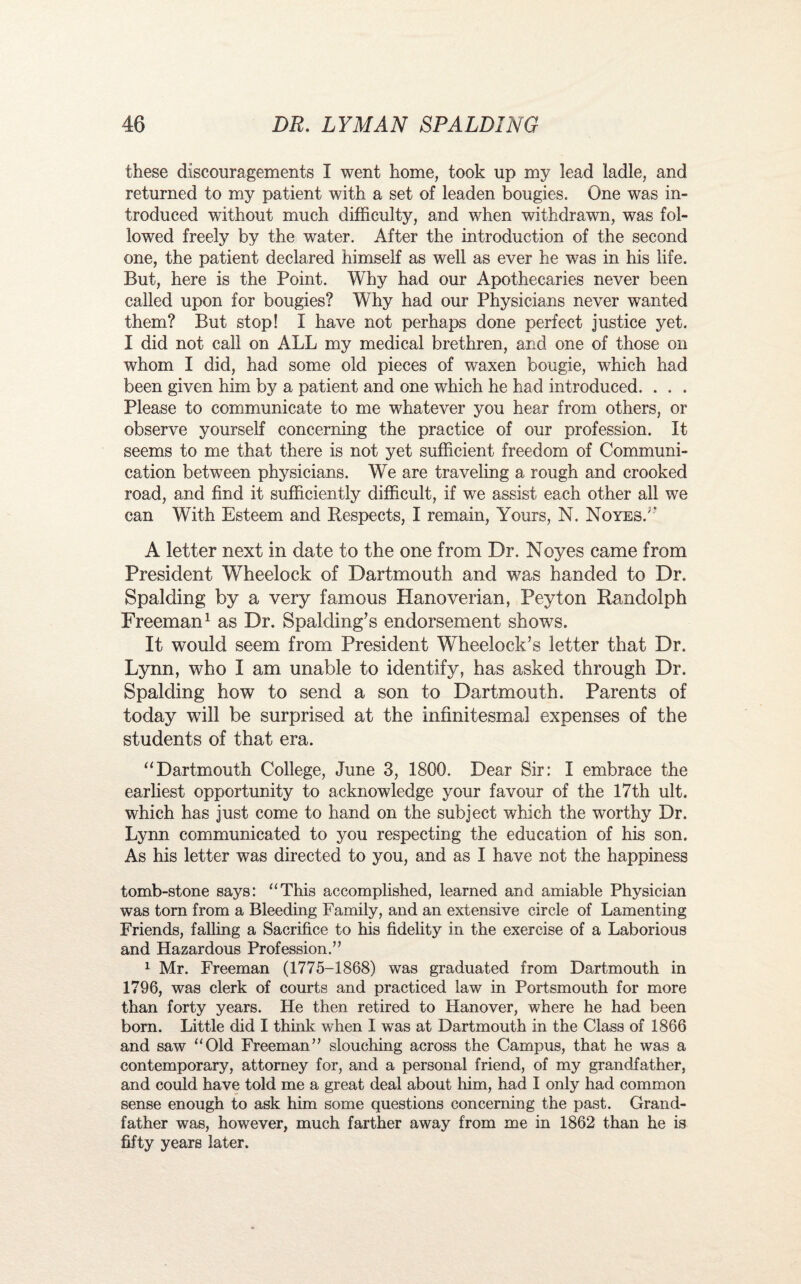 these discouragements I went home, took up my lead ladle, and returned to my patient with a set of leaden bougies. One was in¬ troduced without much difficulty, and when withdrawn, was fol¬ lowed freely by the water. After the introduction of the second one, the patient declared himself as well as ever he was in his life. But, here is the Point. Why had our Apothecaries never been called upon for bougies? Why had our Physicians never wanted them? But stop! I have not perhaps done perfect justice yet. I did not call on ALL my medical brethren, and one of those on whom I did, had some old pieces of waxen bougie, which had been given him by a patient and one which he had introduced. . . . Please to communicate to me whatever you hear from others, or observe yourself concerning the practice of our profession. It seems to me that there is not yet sufficient freedom of Communi¬ cation between physicians. We are traveling a rough and crooked road, and find it sufficiently difficult, if we assist each other all we can With Esteem and Respects, I remain, Yours, N. NoyesA A letter next in date to the one from Dr. Noyes came from President Wheelock of Dartmouth and was handed to Dr. Spalding by a very famous Hanoverian, Peyton Randolph Freeman1 as Dr. Spalding’s endorsement shows. It would seem from President Wheelock’s letter that Dr. Lynn, who I am unable to identify, has asked through Dr. Spalding how to send a son to Dartmouth. Parents of today will be surprised at the infinitesmal expenses of the students of that era. “Dartmouth College, June 3, 1800. Dear Sir: I embrace the earliest opportunity to acknowledge your favour of the 17th ult. which has just come to hand on the subject which the worthy Dr. Lynn communicated to you respecting the education of his son. As his letter was directed to you, and as I have not the happiness tomb-stone says: “This accomplished, learned and amiable Physician was torn from a Bleeding Family, and an extensive circle of Lamenting Friends, falling a Sacrifice to his fidelity in the exercise of a Laborious and Hazardous Profession.” 1 Mr. Freeman (1775-1868) was graduated from Dartmouth in 1796, was clerk of courts and practiced law in Portsmouth for more than forty years. He then retired to Hanover, where he had been born. Little did I think when I was at Dartmouth in the Class of 1866 and saw “Old Freeman” slouching across the Campus, that he was a contemporary, attorney for, and a personal friend, of my grandfather, and could have told me a great deal about him, had I only had common sense enough to ask him some questions concerning the past. Grand¬ father was, however, much farther away from me in 1862 than he is fifty years later.