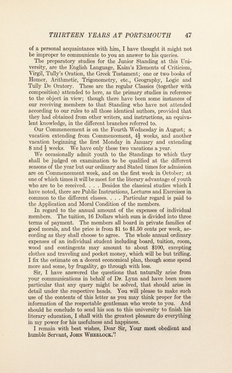of a personal acquaintance with him, I have thought it might not be improper to communicate to you an answer to his queries. The preparatory studies for the Junior Standing at this Uni¬ versity, are the English Language, KainTs Elements of Criticism, Virgil, Tully’s Oration, the Greek Testament; one or two books of Homer, Arithmetic, Trigonometry, etc., Geography, Logic and Tully De Oratory. These are the regular Classics (together with composition) attended to here, as the primary studies in reference to the object in view; though there have been some instances of our receiving members to that Standing who have not attended according to our rules to all those identical authors, provided that they had obtained from other writers, and instructions, an equiva¬ lent knowledge, in the different branches referred to. Our Commencement is on the Fourth Wednesday in August; a vacation extending from Commencement, 4| weeks, and another vacation beginning the first Monday in January and extending 8 and \ weeks. We have only these two vacations a year. We occasionally admit youth to the Standings to which they shall be judged on examination to be qualified at the different seasons of the year but our ordinary and Stated times for admission are on Commencement week, and on the first week in October; at one of which times it will be most for the literary advantage of youth who are to be received. . . . Besides the classical studies which I have noted, there are Public Instructions, Lectures and Exercises in common to the different classes. . . . Particular regard is paid to the Application and Moral Condition of the members. In regard to the annual amount of the expenses of individual members. The tuition, 16 Dollars which sum is divided into three terms of payment. The members all board in private families of good morals, and the price is from $1 to $1.50 cents per week, ac¬ cording as they shall choose to agree. The whole annual ordinary expenses of an individual student including board, tuition, room, wood and contingents may amount to about $100, excepting clothes and traveling and pocket money, which will be but trifling. I fix the estimate on a decent economical plan, though some spend more and some, by frugality, go through with less. Sir, I have answered the questions that naturally arise from your communications in behalf of Dr. Lynn and have been more particular that any query might be solved, that should arise in detail under the respective heads. You will please to make such use of the contents of this letter as you may think proper for the information of the respectable gentleman who wrote to you. And should he conclude to send his son to this university to finish his literary education, I shall with the greatest pleasure do everything in my power for his usefulness and happiness. I remain with best wishes, Dear Sir, Your most obedient and humble Servant, John Wheelock.”