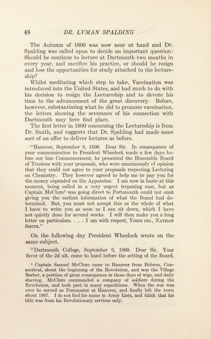 The Autumn of 1800 was now near at hand and Dr. Spalding was called upon to decide an important question: Should he continue to lecture at Dartmouth two months in every year, and sacrifice his practice, or should he resign and lose the opportunities for study attached to the lecture¬ ship? Whilst meditating which step to take, Vaccination was introduced into the United States, and had much to do with his decision to resign the Lectureship and to devote his time to the advancement of the great discovery. Before, however, substantiating what he did to promote vaccination, the letters showing the severance of his connection with Dartmouth may here find place. The first letter in 1800 concerning the Lectureship is from Dr. Smith, and suggests that Dr. Spalding had made some sort of an offer to defiver lectures as before. “Hanover, September 8, 1800. Dear Sir. In consequence of your communication to President Wheelock made a few days be¬ fore our late Commencement, he presented the Honorable Board of Trustees with your proposals, who were unanimously of opinion that they could not agree to your proposals respecting Lecturing on Chemistry. They however agreed to help me to pay you for the money expended on the Apparatus. I am now in haste at this moment, being called in a very urgent trepaning case, but as Captain McClure1 was going direct to Portsmouth could not omit giving you the earliest information of what the Board had de¬ termined. But, you must not accept this as the whole of what I have to write you as soon as I can sit down, which I have not quietly done for several weeks. I will then make you a long letter on particulars. ... I am with respect, Yours etc., Nathan Smith.” On the following day President Wheelock wrote on the same subject. “Dartmouth College, September 9, 1800. Dear Sir. Your favor of the 2d ult. came to hand before the setting of the Board. 1 Captain Samuel McClure came to Hanover from Hebron, Con¬ necticut, about the beginning of the Revolution, and was the Village Barber, a position of great consequence in those days of wigs, and daily shaving. McClure commanded a company of soldiers during the Revolution, and took part in many expeditions. When the war was over he served as Postmaster at Hanover, and finally left the town about 1807. I do not find his name in Army Lists, and think that his title was from his Revolutionary services only.