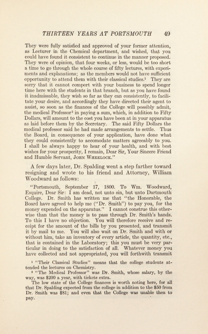 They were fully satisfied and approved of your former attention, as Lecturer in the Chemical department, and wished, that you could have found it consistent to continue in the manner proposed. They were of opinion, that four weeks, or less, would be too short a time to go through the whole course of fifty lectures, with experi¬ ments and explanations; as the members would not have sufficient opportunity to attend them with their classical studies.1 They are sorry that it cannot comport with your business to spend longer time here with the students in that branch, but as you have found it inadmissable, they wish so far as they can consistently, to facili¬ tate your desire, and accordingly they have directed their agent to assist, so soon as the finances of the College will possibly admit, the medical Professor2 in paying a sum, which, in addition to Fifty Dollars, will amount to the cost you have been at in your apparatus as laid before them by the Secretary. The said Fifty Dollars the medical professor said he had made arrangements to settle. Thus the Board, in consequence of your application, have done what they could consistently to accomodate matters agreeably to you. I shall be always happy to hear of your health, and with best wishes for your prosperity, I remain, Dear Sir, Your Sincere Friend and Humble Servant, John Wheelock.” A few days later, Dr. Spalding went a step farther toward resigning and wrote to his friend and Attorney, William Woodward as follows: “Portsmouth, September 17, 1800. To Wm. Woodward, Esquire, Dear Sir: I am dead, not unto sin, but unto Dartmouth College. Dr. Smith has written me that “the Honorable, the Board have agreed to help me (“Dr. Smith”) to pay you, for the money expended on the apparatus.” I cannot construe this other¬ wise than that the money is to pass through Dr. Smith’s hands. To this I have no objection. You will therefore receive and re¬ ceipt for the amount of the bills by you presented, and transmit it by mail to me. You will also wait on Dr. Smith and with or without him, take an inventory of every article, the quantity, etc., that is contained in the Laboratory; this you must be very par¬ ticular in doing to the satisfaction of all. Whatever money you have collected and not appropriated, you will forthwith transmit 1 “Their Classical Studies” means that the college students at¬ tended the lectures on Chemistry. 2 “The Medical Professor” was Dr. Smith, whose salary, by the way, was $200 a year, with tickets extra. The low state of the College finances is worth noting here, for all that Dr. Spalding expected from the college in addition to the $50 from Dr. Smith was $81; and even that the College was unable then to pay.