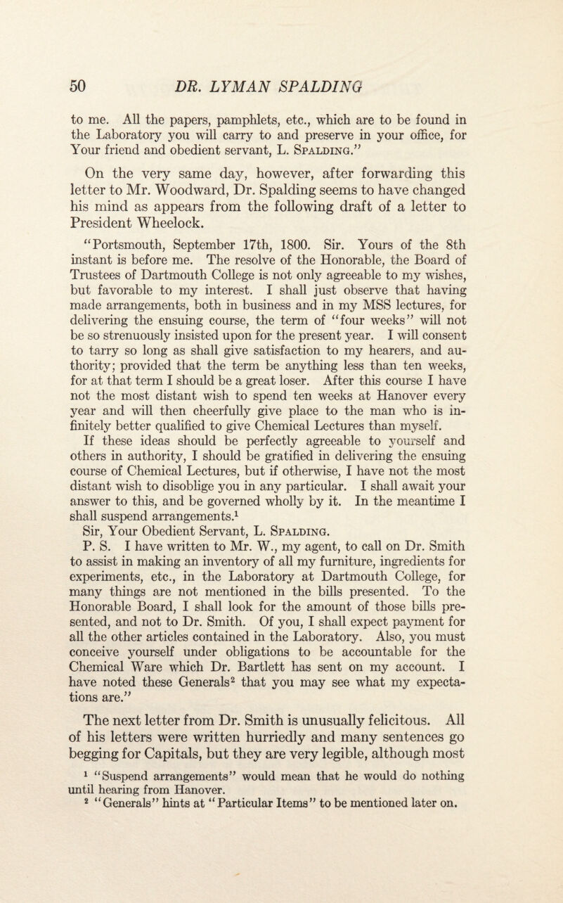 to me. All the papers, pamphlets, etc., which are to be found in the Laboratory you will carry to and preserve in your office, for Your friend and obedient servant, L. Spalding.” On the very same day, however, after forwarding this letter to Mr. Woodward, Dr. Spalding seems to have changed his mind as appears from the following draft of a letter to President Wheelock. “Portsmouth, September 17th, 1800. Sir. Yours of the 8th instant is before me. The resolve of the Honorable, the Board of Trustees of Dartmouth College is not only agreeable to my wishes, but favorable to my interest. I shall just observe that having made arrangements, both in business and in my MSS lectures, for delivering the ensuing course, the term of “four weeks” will not be so strenuously insisted upon for the present year. I will consent to tarry so long as shall give satisfaction to my hearers, and au¬ thority; provided that the term be anything less than ten weeks, for at that term I should be a great loser. After this course I have not the most distant wish to spend ten weeks at Hanover every year and will then cheerfully give place to the man who is in¬ finitely better qualified to give Chemical Lectures than myself. If these ideas should be perfectly agreeable to yourself and others in authority, I should be gratified in delivering the ensuing course of Chemical Lectures, but if otherwise, I have not the most distant wish to disoblige you in any particular. I shall await your answer to this, and be governed wholly by it. In the meantime I shall suspend arrangements.1 Sir, Your Obedient Servant, L. Spalding. P. S. I have written to Mr. W., my agent, to call on Dr. Smith to assist in making an inventory of all my furniture, ingredients for experiments, etc., in the Laboratory at Dartmouth College, for many things are not mentioned in the bills presented. To the Honorable Board, I shall look for the amount of those bills pre¬ sented, and not to Dr. Smith. Of you, I shall expect payment for all the other articles contained in the Laboratory. Also, you must conceive yourself under obligations to be accountable for the Chemical Ware which Dr. Bartlett has sent on my account. I have noted these Generals2 that you may see what my expecta¬ tions are.” The next letter from Dr. Smith is unusually felicitous. All of his letters were written hurriedly and many sentences go begging for Capitals, but they are very legible, although most 1 “Suspend arrangements” would mean that he would do nothing until hearing from Hanover. 2 “Generals” hints at “Particular Items” to be mentioned later on.