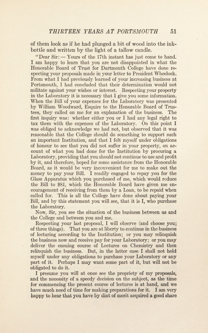 of them look as if he had plunged a bit of wood into the ink- bottle and written by the light of a tallow candle. “Dear Sir: — Yours of the 17th instant has just come to hand, I am happy to learn that you are not disappointed in what the Honorable Board of Trust for Dartmouth College have done re¬ specting your proposals made in your letter to President Wheelock. From what I had previously learned of your increasing business at Portsmouth, I had concluded that their determination would not militate against your wishes or interest. Respecting your property in the Laboratory it is necessary that I give you some information. When the Bill of your expenses for the Laboratory was presented by William Woodward, Esquire to the Honorable Board of Trus¬ tees, they called on me for an explanation of the business. The first inquiry was: whether either you or I had any legal right to tax them with the expenses of the Laboratory. On this point I was obliged to acknowledge we had not, but observed that it was reasonable that the College should do something to support such an important Institution, and that I felt myself under obligations of honour to see that you did not suffer in your property, on ac¬ count of what you had done for the Institution by procuring a Laboratory, providing that you should not continue to use and profit by it, and therefore, hoped for some assistance from the Honorable Board, as it would be very inconvenient for me to make out the money to pay your Bill. I readily engaged to repay you for the Glass Apparatus which you purchased of me, which would reduce the Bill to $81, which the Honorable Board have given me en¬ couragement of receiving from them by a Loan, to be repaid when called for. This is all the College have done about paying your Bill, and by this statement you will see, that it is I, who purchase the Laboratory. Now, Sir, you see the situation of the business between us and the College and between you and me. Respecting your last proposal, I will observe (and choose you; of three things). That you are at liberty to continue in the business of lecturing according to the Institution; or you may relinquish the business now and receive pay for your Laboratory; or you may deliver the ensuing course of Lectures on Chemistry and then relinquish the business. But, in the latter case I shall not hold myself under any obligations to purchase your Laboratory or any part of it. Perhaps I may want some part of it, but will not be obligated to do it. I presume you will at once see the propriety of my proposals, and the necessity of a speedy decision on the subject, as the time for commencing the present course of lectures is at hand, and we have much need of time for making preparations for it. I am very happy to hear that you have by dint of merit acquired a good share