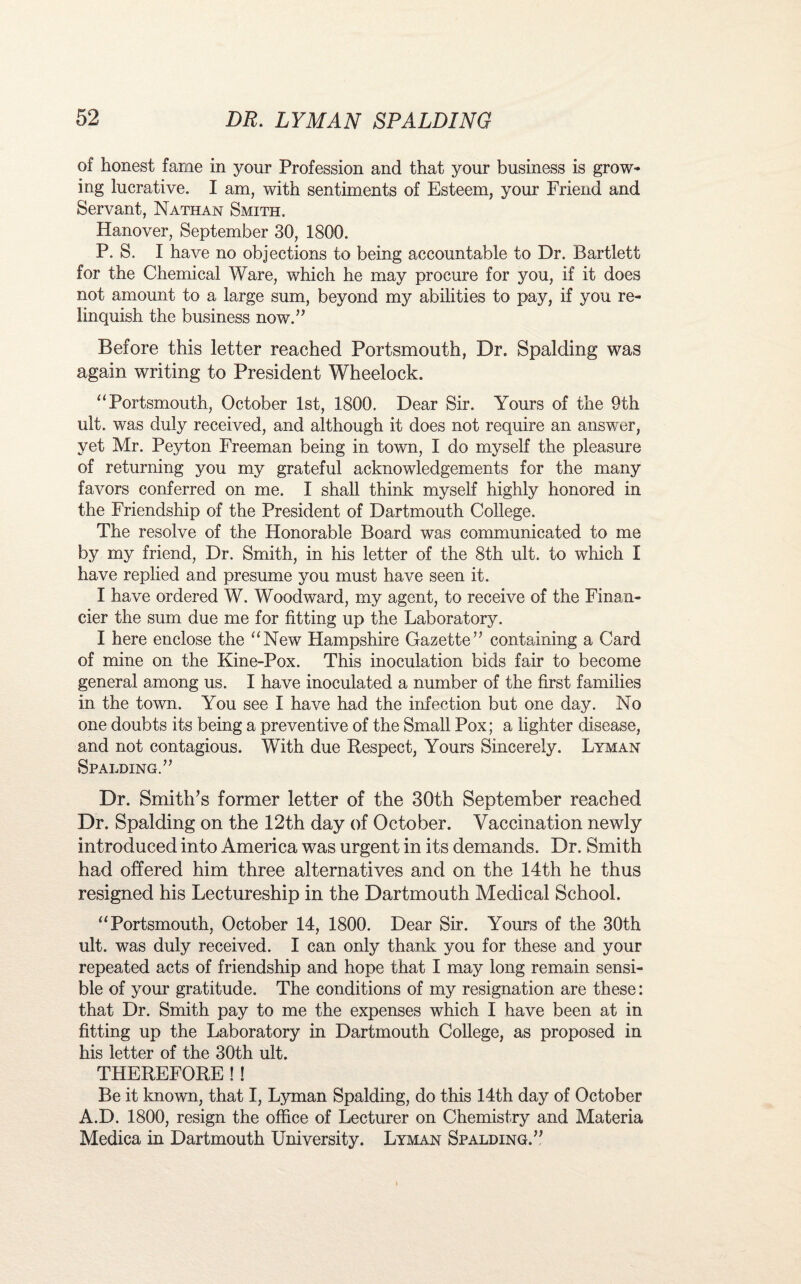 of honest fame in your Profession and that your business is grow¬ ing lucrative. I am, with sentiments of Esteem, your Friend and Servant, Nathan Smith. Hanover, September 30, 1800. P. S. I have no objections to being accountable to Dr. Bartlett for the Chemical Ware, which he may procure for you, if it does not amount to a large sum, beyond my abilities to pay, if you re¬ linquish the business now.” Before this letter reached Portsmouth, Dr. Spalding was again writing to President Wheelock. “Portsmouth, October 1st, 1800. Dear Sir. Yours of the 9th ult. was duly received, and although it does not require an answer, yet Mr. Peyton Freeman being in town, I do myself the pleasure of returning you my grateful acknowledgements for the many favors conferred on me. I shall think myself highly honored in the Friendship of the President of Dartmouth College. The resolve of the Honorable Board was communicated to me by my friend, Dr. Smith, in his letter of the 8th ult. to which I have replied and presume you must have seen it. I have ordered W. Woodward, my agent, to receive of the Finan¬ cier the sum due me for fitting up the Laboratory. I here enclose the “New Hampshire Gazette” containing a Card of mine on the Kine-Pox. This inoculation bids fair to become general among us. I have inoculated a number of the first families in the town. You see I have had the infection but one day. No one doubts its being a preventive of the Small Pox; a lighter disease, and not contagious. With due Respect, Yours Sincerely. Lyman Spalding.” Dr. Smith’s former letter of the 30th September reached Dr. Spalding on the 12th day of October. Vaccination newly introduced into America was urgent in its demands. Dr. Smith had offered him three alternatives and on the 14th he thus resigned his Lectureship in the Dartmouth Medical School. “Portsmouth, October 14, 1800. Dear Sir. Yours of the 30th ult. was duly received. I can only thank you for these and your repeated acts of friendship and hope that I may long remain sensi¬ ble of your gratitude. The conditions of my resignation are these: that Dr. Smith pay to me the expenses which I have been at in fitting up the Laboratory in Dartmouth College, as proposed in his letter of the 30th ult. THEREFORE !! Be it known, that I, Lyman Spalding, do this 14th day of October A.D. 1800, resign the office of Lecturer on Chemistry and Materia Medica in Dartmouth University. Lyman Spalding.”