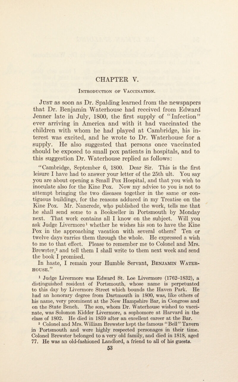 CHAPTER V. Introduction of Vaccination. Just as soon as Dr. Spalding learned from the newspapers that Dr. Benjamin Waterhouse had received from Edward Jenner late in July, 1800, the first supply of “Infection” ever arriving in America and with it had vaccinated the children with whom he had played at Cambridge, his in¬ terest was excited, and he wrote to Dr. Waterhouse for a supply. He also suggested that persons once vaccinated should be exposed to small pox patients in hospitals, and to this suggestion Dr. Waterhouse replied as follows: “Cambridge, September 6, 1800. Dear Sir. This is the first leisure I have had to answer your letter of the 25th ult. You say you are about opening a Small Pox Hospital, and that you wish to inoculate also for the Kine Pox. Now my advice to you is not to attempt bringing the two diseases together in the same or con¬ tiguous buildings, for the reasons adduced in my Treatise on the Kine Pox. Mr. Nancrede, wTho published the work, tells me that he shall send some to a Bookseller in Portsmouth by Monday next. That work contains all I know on the subject. Will you ask Judge Livermore1 whether he wishes his son to have the Kine Pox in the approaching vacation with several others? Ten or twelve days carries them through the whole. He expressed a wish to me to that effect. Please to remember me to Colonel and Mrs. Brewster,2 and tell them I shall write to them next week and send the book I promised. In haste, I remain your Humble Servant, Benjamin Water- house.” 1 Judge Livermore was Edward St. Loe Livermore (1762-1832), a distinguished resident of Portsmouth, whose name is perpetuated to this day by Livermore Street which bounds the Haven Park. He had an honorary degree from Dartmouth in 1800, was, like others of his name, very prominent at the New Hampshire Bar, in Congress and on the State Bench. The son, whom Dr. Waterhouse wished to vacci¬ nate, was Solomon Kidder Livermore, a sophomore at Harvard in the class of 1802. He died in 1859 after an excellent career at the Bar. 2 Colonel and Mrs. William Brewster kept the famous “Bell” Tavern in Portsmouth and were highly respected personages in their time. Colonel Brewster belonged to a very old family, and died in 1818, aged 77. He was an old-fashioned Landlord, a friend to all of his guests,