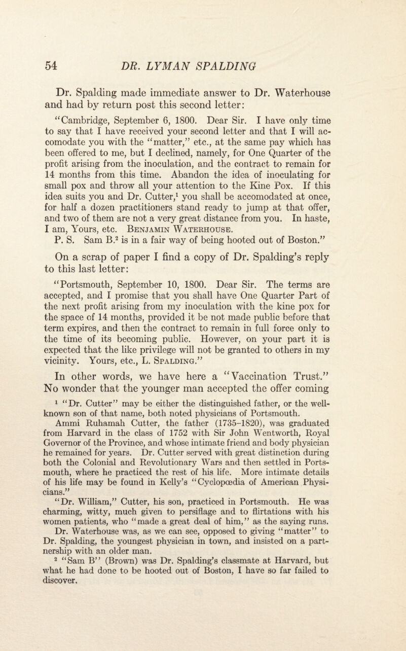 Dr. Spalding made immediate answer to Dr. Waterhouse and had by return post this second letter: “ Cambridge, September 6, 1800. Dear Sir. I have only time to say that I have received your second letter and that I will ac¬ comodate you with the “matter/’ etc., at the same pay which has been offered to me, but I declined, namely, for One Quarter of the profit arising from the inoculation, and the contract to remain for 14 months from this time. Abandon the idea of inoculating for small pox and throw all your attention to the Kine Pox. If this idea suits you and Dr. Cutter,1 you shall be accomodated at once, for half a dozen practitioners stand ready to jump at that offer, and two of them are not a very great distance from you. In haste, I am, Yours, etc. Benjamin Waterhouse. P. S. Sam B.2 is in a fair way of being hooted out of Boston.” On a scrap of paper I find a copy of Dr. Spalding’s reply to this last letter: “Portsmouth, September 10, 1800. Dear Sir. The terms are accepted, and I promise that you shall have One Quarter Part of the next profit arising from my inoculation with the kine pox for the space of 14 months, provided it be not made public before that term expires, and then the contract to remain in full force only to the time of its becoming public. However, on your part it is expected that the like privilege will not be granted to others in my vicinity. Yours, etc., L. Spalding.” In other words, we have here a “ Vaccination Trust.” No wonder that the younger man accepted the offer coming 1 “Dr. Cutter” may be either the distinguished father, or the well- known son of that name, both noted physicians of Portsmouth. Ammi Ruhamah Cutter, the father (1735-1820), was graduated from Harvard in the class of 1752 with Sir John Wentworth, Royal Governor of the Province, and whose intimate friend and body physician he remained for years. Dr. Cutter served with great distinction during both the Colonial and Revolutionary Wars and then settled in Ports¬ mouth, where he practiced the rest of his life. More intimate details of his life may be found in Kelly’s “Cyclopaedia of American Physi¬ cians.” “Dr. William,” Cutter, his son, practiced in Portsmouth. He was charming, witty, much given to persiflage and to flirtations with his women patients, who “made a great deal of him,” as the saying runs. Dr. Waterhouse was, as we can see, opposed to giving “matter” to Dr. Spalding, the youngest physician in town, and insisted on a part¬ nership with an older man. 2 “Sam B” (Brown) was Dr. Spalding’s classmate at Harvard, but what he had done to be hooted out of Boston, I have so far failed to discover.
