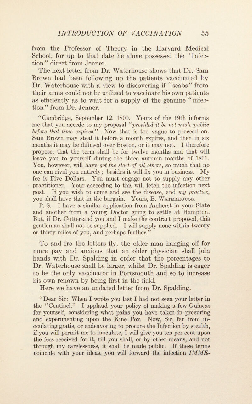 from the Professor of Theory in the Harvard Medical School, for up to that date he alone possessed the “ Infec¬ tion” direct from Jenner. The next letter from Dr. Waterhouse shows that Dr. Sam Brown had been following up the patients vaccinated by Dr. Waterhouse with a view to discovering if “scabs” from their arms could not be utilized to vaccinate his own patients as efficiently as to wait for a supply of the genuine “infec¬ tion” from Dr. Jenner. “Cambridge, September 12, 1800. Yours of the 19th informs me that you accede to my proposal “provided it be not made public before that time expires.” Now that is too vague to proceed on. Sam Brown may steal it before a month expires, and then in six months it may be diffused over Boston, or it may not. I therefore propose, that the term shall be for twelve months and that will leave you to yourself during the three autumn months of 1801. You, however, will have got the start of all others, so much that no one can rival you entirely; besides it will fix you in business. My fee is Five Dollars. You must engage not to supply any other practitioner. Your acceeding to this will fetch the infection next post. If you wish to come and see the disease, and my practice, you shall have that in the bargain. Yours, B. Waterhouse. P. S. I have a similar application from Amherst in your State and another from a young Doctor going to settle at Hampton. But, if Dr. Cutter and you and I make the contract proposed, this gentleman shall not be supplied. I will supply none within twenty or thirty miles of you, and perhaps further.” To and fro the letters fly, the older man hanging off for more pay and anxious that an older physician shall join hands with Dr. Spalding in order that the percentages to Dr. Waterhouse shall be larger, whilst Dr. Spalding is eager to be the only vaccinator in Portsmouth and so to increase his own renown by being first in the field. Here we have an undated letter from Dr. Spalding. “Dear Sir: When I wrote you last I had not seen your letter in the “Centinel.” I applaud your policy of making a few Guineas for yourself, considering what pains you have taken in procuring and experimenting upon the Kine Pox. Now, Sir, far from in¬ oculating gratis, or endeavoring to procure the Infection by stealth, if you will permit me to inoculate, I will give you ten per cent upon the fees received for it, till you shall, or by other means, and not through my carelessness, it shall be made public. If these terms coincide with your ideas, you will forward the infection IMME-
