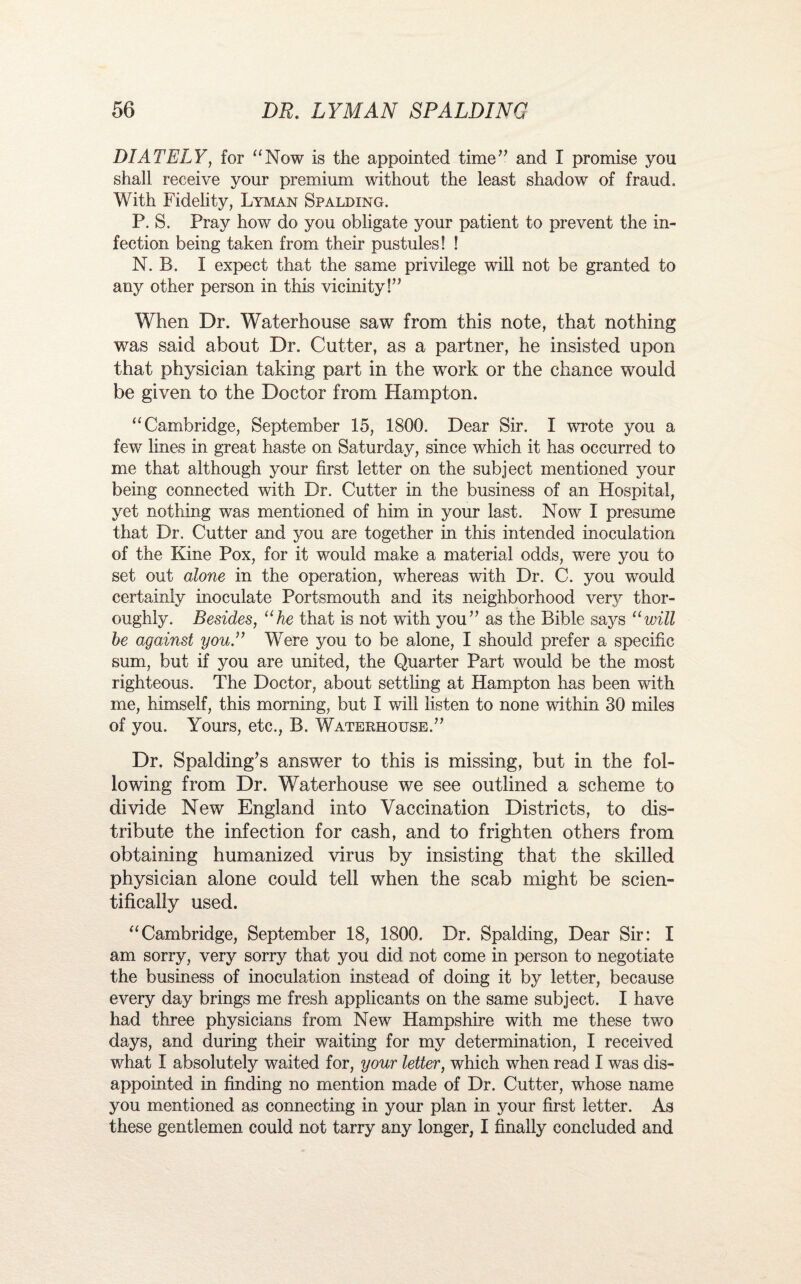 DIATELY, for “Now is the appointed time” and I promise you shall receive your premium without the least shadow of fraud. With Fidelity, Lyman Spalding. P. S. Pray how do you obligate your patient to prevent the in¬ fection being taken from their pustules! ! N. B. I expect that the same privilege will not be granted to any other person in this vicinity!” When Dr. Waterhouse saw from this note, that nothing was said about Dr. Cutter, as a partner, he insisted upon that physician taking part in the work or the chance would be given to the Doctor from Hampton. “Cambridge, September 15, 1800. Dear Sir. I wrote you a few lines in great haste on Saturday, since which it has occurred to me that although your first letter on the subject mentioned your being connected with Dr. Cutter in the business of an Hospital, yet nothing was mentioned of him in your last. Now I presume that Dr. Cutter and you are together in this intended inoculation of the Kine Pox, for it would make a material odds, were you to set out alone in the operation, whereas with Dr. C. you would certainly inoculate Portsmouth and its neighborhood very thor¬ oughly. Besides, “he that is not with you” as the Bible says “will he against you.” Were you to be alone, I should prefer a specific sum, but if you are united, the Quarter Part would be the most righteous. The Doctor, about settling at Hampton has been with me, himself, this morning, but I will listen to none within 30 miles of you. Yours, etc., B. Waterhouse.” Dr. Spalding’s answer to this is missing, but in the fol¬ lowing from Dr. Waterhouse we see outlined a scheme to divide New England into Vaccination Districts, to dis¬ tribute the infection for cash, and to frighten others from obtaining humanized virus by insisting that the skilled physician alone could tell when the scab might be scien¬ tifically used. “Cambridge, September 18, 1800. Dr. Spalding, Dear Sir: I am sorry, very sorry that you did not come in person to negotiate the business of inoculation instead of doing it by letter, because every day brings me fresh applicants on the same subject. I have had three physicians from New Hampshire with me these two days, and during their waiting for my determination, I received what I absolutely waited for, your letter, which when read I was dis¬ appointed in finding no mention made of Dr. Cutter, whose name you mentioned as connecting in your plan in your first letter. As these gentlemen could not tarry any longer, I finally concluded and