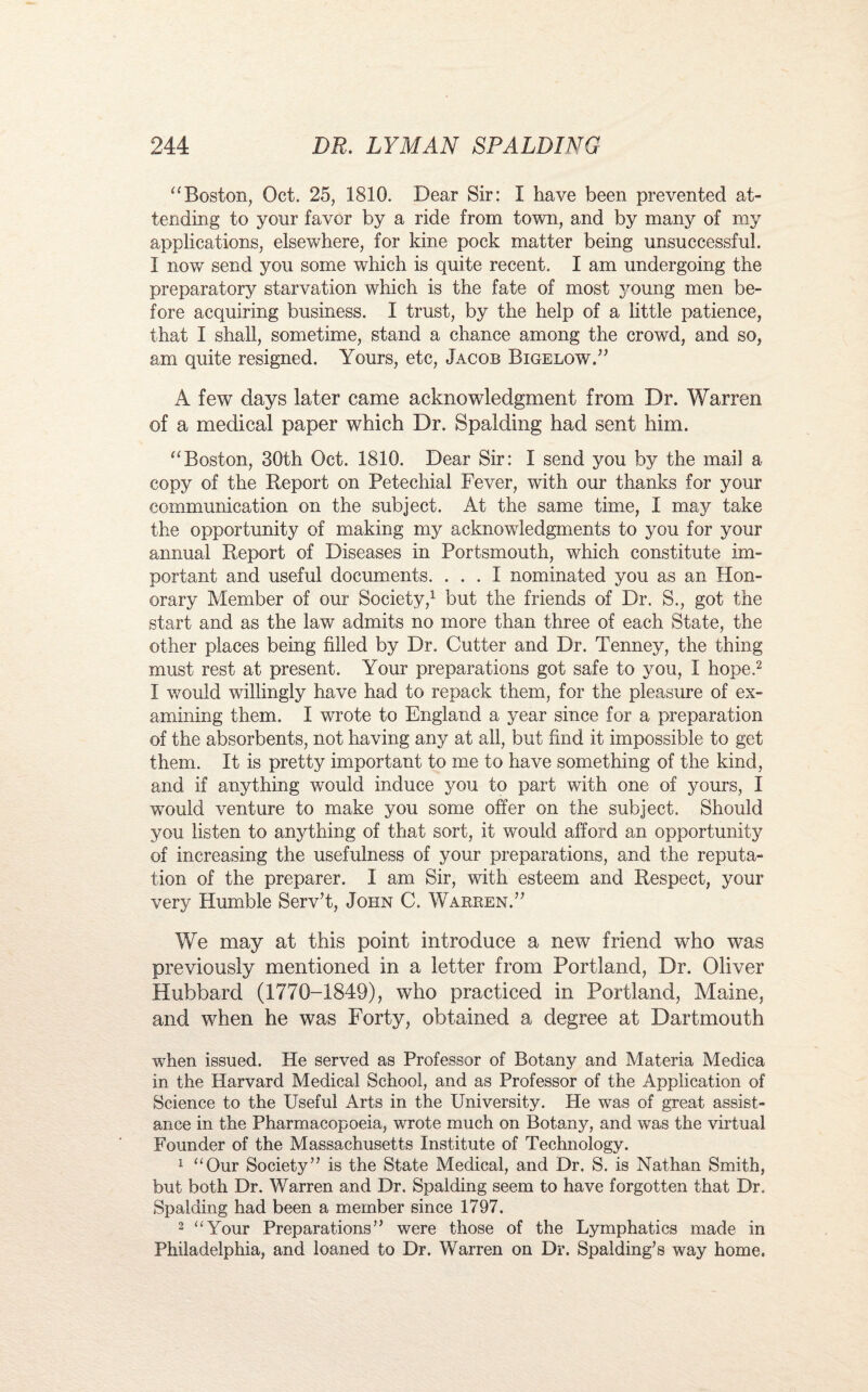 “Boston, Oct. 25, 1810. Dear Sir: I have been prevented at¬ tending to your favor by a ride from town, and by many of my applications, elsewhere, for kine pock matter being unsuccessful. I now send you some which is quite recent. I am undergoing the preparatory starvation which is the fate of most young men be¬ fore acquiring business. I trust, by the help of a little patience, that I shall, sometime, stand a chance among the crowd, and so, am quite resigned. Yours, etc, Jacob Bigelow.” A few days later came acknowledgment from Dr. Warren of a medical paper which Dr. Spalding had sent him. “Boston, 30th Oct. 1810. Dear Sir: I send you by the mail a copy of the Report on Petechial Fever, with our thanks for your communication on the subject. At the same time, I may take the opportunity of making my acknowledgments to you for your annual Report of Diseases in Portsmouth, which constitute im¬ portant and useful documents. ... I nominated you as an Hon¬ orary Member of our Society,1 but the friends of Dr. S., got the start and as the law admits no more than three of each State, the other places being filled by Dr. Cutter and Dr. Tenney, the thing must rest at present. Your preparations got safe to you, I hope.2 I would willingly have had to repack them, for the pleasure of ex¬ amining them. I wrote to England a year since for a preparation of the absorbents, not having any at all, but find it impossible to get them. It is pretty important to me to have something of the kind, and if anything would induce you to part with one of yours, I would venture to make you some offer on the subject. Should you listen to anything of that sort, it would afford an opportunity of increasing the usefulness of your preparations, and the reputa¬ tion of the preparer. I am Sir, with esteem and Respect, your very Humble Serv’t, John C. Warren.” We may at this point introduce a new friend who was previously mentioned in a letter from Portland, Dr. Oliver Hubbard (1770-1849), who practiced in Portland, Maine, and when he was Forty, obtained a degree at Dartmouth when issued. He served as Professor of Botany and Materia Medica in the Harvard Medical School, and as Professor of the Application of Science to the Useful Arts in the University. He was of great assist¬ ance in the Pharmacopoeia, wrote much on Botany, and was the virtual Founder of the Massachusetts Institute of Technology. 1 “Our Society” is the State Medical, and Dr. S. is Nathan Smith, but both Dr. Warren and Dr. Spalding seem to have forgotten that Dr. Spalding had been a member since 1797. 2 “Your Preparations” were those of the Lymphatics made in Philadelphia, and loaned to Dr. Warren on Dr. Spalding’s way home.