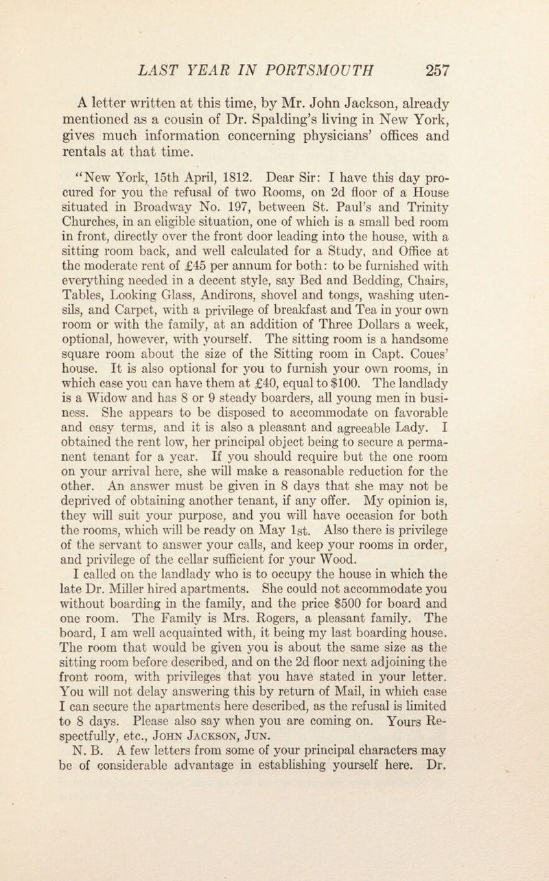 A letter written at this time, by Mr. John Jackson, already mentioned as a cousin of Dr. Spalding’s living in New York, gives much information concerning physicians’ offices and rentals at that time. “New York, 15th April, 1812. Dear Sir: I have this day pro¬ cured for you the refusal of two Rooms, on 2d floor of a House situated in Broadway No. 197, between St. Paul's and Trinity Churches, in an eligible situation, one of which is a small bed room in front, directly over the front door leading into the house, with a sitting room back, and well calculated for a Study, and Office at the moderate rent of £45 per annum for both: to be furnished with everything needed in a decent style, say Bed and Bedding, Chairs, Tables, Looking Glass, Andirons, shovel and tongs, washing uten¬ sils, and Carpet, with a privilege of breakfast and Tea in your own room or with the family, at an addition of Three Dollars a week, optional, however, with yourself. The sitting room is a handsome square room about the size of the Sitting room in Capt. Coues’ house. It is also optional for you to furnish your own rooms, in which case you can have them at £40, equal to $100. The landlady is a Widow and has 8 or 9 steady boarders, all young men in busi¬ ness. She appears to be disposed to accommodate on favorable and easy terms, and it is also a pleasant and agreeable Lady. I obtained the rent low, her principal object being to secure a perma¬ nent tenant for a year. If you should require but the one room on your arrival here, she will make a reasonable reduction for the other. An answer must be given in 8 days that she may not be deprived of obtaining another tenant, if any offer. My opinion is, they will suit your purpose, and you will have occasion for both the rooms, which will be ready on May 1st. Also there is privilege of the servant to answer your calls, and keep your rooms in order, and privilege of the cellar sufficient for your Wood. I called on the landlady who is to occupy the house in which the late Dr. Miller hired apartments. She could not accommodate you without boarding in the family, and the price $500 for board and one room. The Family is Mrs. Rogers, a pleasant family. The board, I am well acquainted with, it being my last boarding house. The room that would be given you is about the same size as the sitting room before described, and on the 2d floor next adjoining the front room, with privileges that you have stated in your letter. You will not delay answering this by return of Mail, in which case I can secure the apartments here described, as the refusal is limited to 8 days. Please also say when you are coming on. Yours Re¬ spectfully, etc., John Jackson, Jun. N. B. A few letters from some of your principal characters may be of considerable advantage in establishing yourself here. Dr.