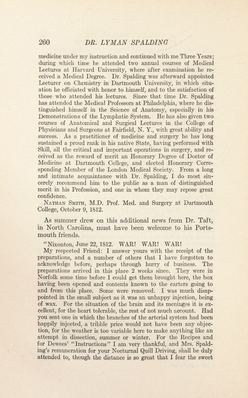 medicine under my instruction and continued with me Three Years; during which time he attended two annual courses of Medical Lectures at Harvard University, where after examination he re¬ ceived a Medical Degree. Dr. Spalding was afterward appointed Lecturer on Chemistry in Dartmouth University, in which situ¬ ation he officiated with honor to himself, and to the satisfaction of those who attended his lectures. Since that time Dr. Spalding has attended the Medical Professors at Philadelphia, where he dis¬ tinguished himself in the Science of Anatomy, especially in his Demonstrations of the Lymphatic System. He has also given two courses of Anatomical and Surgical Lectures in the College of Physicians and Surgeons at Fairfield, N. Y., with great ability and success. As a practitioner of medicine and surgery he has long sustained a proud rank in his native State, having performed with Skill, all the critical and important operations in surgery, and re¬ ceived as the reward of merit an Honorary Degree of Doctor of Medicine at Dartmouth College, and elected Honorary Corre¬ sponding Member of the London Medical Society. From a long and intimate acquaintance with Dr. Spalding, I do most sin¬ cerely recommend him to the public as a man of distinguished merit in his Profession, and one in whom they may repose great confidence. Nathan Smith, M.D. Prof. Med. and Surgery at Dartmouth College, October 9, 1812. As summer drew on this additional news from Dr. Taft, in North Carolina, must have been welcome to his Ports¬ mouth friends. “Nixonton, June 22, 1812. WAR! WAR! WAR! My respected Friend: I answer yours with the receipt of the preparations, and a number of others that I have forgotten to acknowledge before, perhaps through hurry of business. The preparations arrived in this place 2 weeks since. They were in Norfolk some time before I could get them brought here, the box having been opened and contents known to the carters going to and from this place. Some were removed. I was much disap¬ pointed in the small subject as it was an unhappy injection, being of wax. For the situation of the brain and its meninges it is ex¬ cellent, for the heart tolerable, the rest of not much account. Had you sent one in which the branches of the arterial system had been happily injected, a tribble price would not have been any objec¬ tion, for the weather is too variable here to make anything like an attempt in dissection, summer or winter. For the Recipes and for Dewees’ “Instructions” I am very thankful, and Mrs. Spald¬ ing’s remuneration for your Nocturnal Quill Driving, shall be duly attended to, though the distance is so great that I fear the sweet