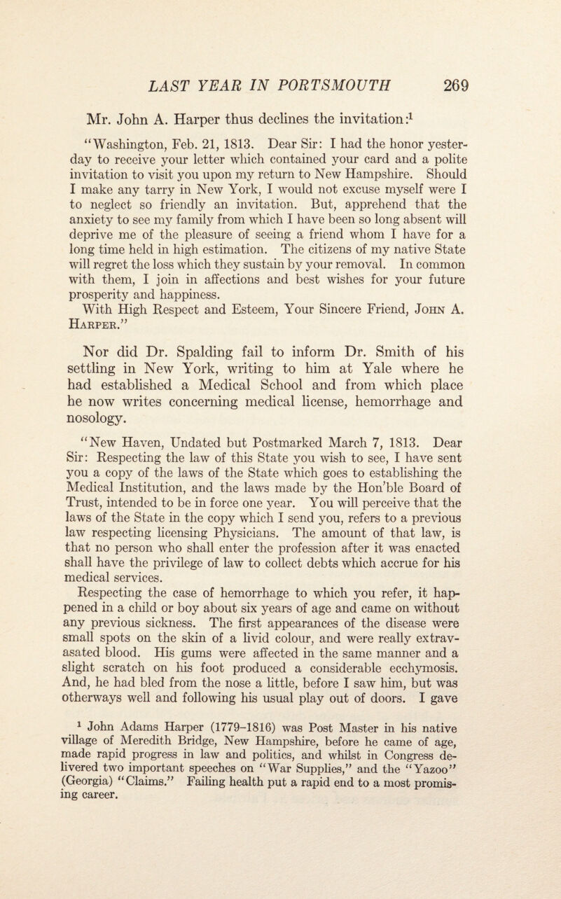 Mr. John A. Harper thus declines the invitation:1 “Washington, Feb. 21, 1813. Dear Sir: I had the honor yester¬ day to receive your letter which contained your card and a polite invitation to visit you upon my return to New Hampshire. Should I make any tarry in New York, I would not excuse myself were I to neglect so friendly an invitation. But, apprehend that the anxiety to see my family from which I have been so long absent will deprive me of the pleasure of seeing a friend whom I have for a long time held in high estimation. The citizens of my native State will regret the loss which they sustain by your removal. In common with them, I join in affections and best wishes for your future prosperity and happiness. With High Respect and Esteem, Your Sincere Friend, John A. Harper.” Nor did Dr. Spalding fail to inform Dr. Smith of his settling in New York, writing to him at Yale where he had established a Medical School and from which place he now writes concerning medical license, hemorrhage and nosology. “New Haven, Undated but Postmarked March 7, 1813. Dear Sir: Respecting the law of this State you wish to see, I have sent you a copy of the laws of the State which goes to establishing the Medical Institution, and the laws made by the Honble Board of Trust, intended to be in force one year. You will perceive that the laws of the State in the copy which I send you, refers to a previous law respecting licensing Physicians. The amount of that law, is that no person who shall enter the profession after it was enacted shall have the privilege of law to collect debts which accrue for his medical services. Respecting the case of hemorrhage to which you refer, it hap¬ pened in a child or boy about six years of age and came on without any previous sickness. The first appearances of the disease were small spots on the skin of a livid colour, and were really extrav- asated blood. His gums were affected in the same manner and a slight scratch on his foot produced a considerable ecchymosis. And, he had bled from the nose a little, before I saw him, but was otherways well and following his usual play out of doors. I gave 1 John Adams Harper (1779-1816) was Post Master in his native village of Meredith Bridge, New Hampshire, before he came of age, made rapid progress in law and politics, and whilst in Congress de¬ livered two important speeches on “War Supplies,” and the “Yazoo” (Georgia) “Claims.” Failing health put a rapid end to a most promis¬ ing career.