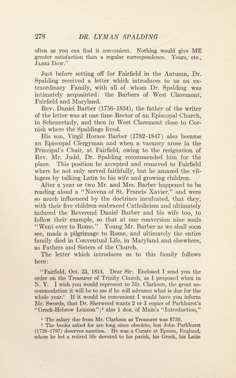 often as you can find it convenient. Nothing would give ME greater satisfaction than a regular correspondence. Yours, etc., Jabez Dow.” Just before setting off for Fairfield in the Autumn, Dr. Spalding received a letter which introduces to us an ex¬ traordinary Family, with all of whom Dr. Spalding was intimately acquainted: the Barbers of West Claremont, Fairfield and Maryland. Rev. Daniel Barber (1756-1834), the father of the writer of the letter was at one time Rector of an Episcopal Church, in Schenectady, and then in West Claremont close to Cor¬ nish where the Spaldings lived. His son, Virgil Horace Barber (1782-1847) also became an Episcopal Clergyman and when a vacancy arose in the Principal's Chair, at Fairfield, owing to the resignation of Rev. Mr. Judd, Dr. Spalding recommended him for the place. This position he accepted and removed to Fairfield where he not only served faithfully, but he amazed the vil¬ lagers by talking Latin to his wife and growing children. After a year or two Mr. and Mrs. Barber happened to be reading aloud a “ Novena of St. Francis Xavier/' and were so much influenced by the doctrines inculcated, that they, with their five children embraced Catholicism and ultimately induced the Reverend Daniel Barber and his wife too, to follow their example, so that at one conversion nine souls “Went over to Rome.” Young Mr. Barber as we shall soon see, made a pilgrimage to Rome, and ultimately the entire family died in Conventual Life, in Maryland and elsewhere, as Fathers and Sisters of the Church. The letter which introduces us to this family follows here: “Fairfield, Oct. 23, 1814. Dear Sir: Enclosed I send you the order on the Treasurer of Trinity Church, as I proposed when in N. Y. I wish you would represent to Mr. Clarkson, the great ac¬ commodation it will be to me if he will advance what is due for the whole year.1 If it would be convenient I would have you inform Mr. Swords, that Dr. Sherwood wants 2 or 3 copies of Parkhurst's “ Greek-Hebrew Lexicon”;2 also 1 doz. of Main's “Introduction,” 1 The salary due from Mr. Clarkson as Treasurer was 1750. 2 The books asked for are long since obsolete, but John Parkhurst (1728-1797) deserves mention. He was a Curate at Epsom, England, where he led a retired life devoted to his parish, his Greek, his Latin