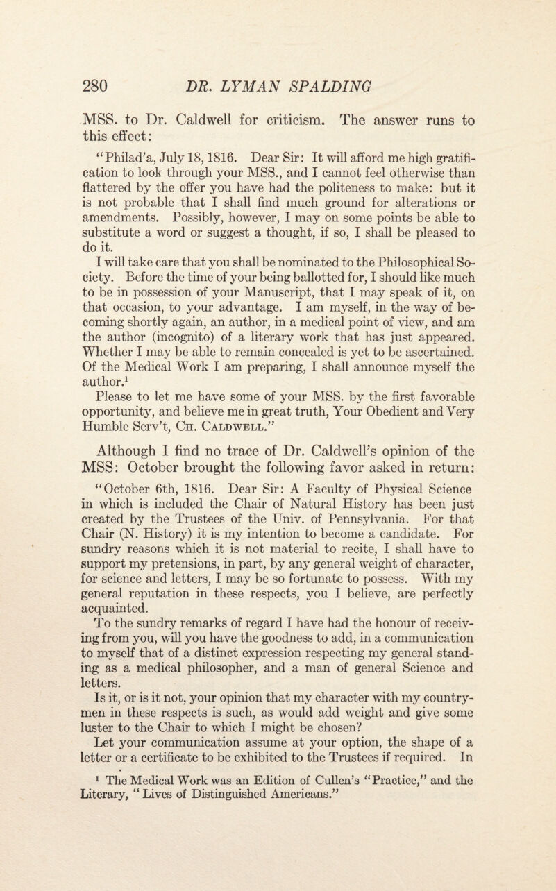 MSS. to Dr. Caldwell for criticism. The answer runs to this effect: “ Philad’a, July 18,1816. Dear Sir: It will afford me high gratifi¬ cation to look through your MSS., and I cannot feel otherwise than flattered by the offer you have had the politeness to make: but it is not probable that I shall find much ground for alterations or amendments. Possibly, however, I may on some points be able to substitute a word or suggest a thought, if so, I shall be pleased to do it. I will take care that you shall be nominated to the Philosophical So¬ ciety. Before the time of your being ballotted for, I should like much to be in possession of your Manuscript, that I may speak of it, on that occasion, to your advantage. I am myself, in the way of be¬ coming shortly again, an author, in a medical point of view, and am the author (incognito) of a literary work that has just appeared. Whether I may be able to remain concealed is yet to be ascertained. Of the Medical Work I am preparing, I shall announce myself the author.1 Please to let me have some of your MSS. by the first favorable opportunity, and believe me in great truth, Your Obedient and Very Humble Serv’t, Ch. Caldwell.” Although I find no trace of Dr. Caldwell’s opinion of the MSS: October brought the following favor asked in return: “October 6th, 1816. Dear Sir: A Faculty of Physical Science in which is included the Chair of Natural History has been just created by the Trustees of the Univ. of Pennsylvania. For that Chair (N. History) it is my intention to become a candidate. For sundry reasons which it is not material to recite, I shall have to support my pretensions, in part, by any general weight of character, for science and letters, I may be so fortunate to possess. With my general reputation in these respects, you I believe, are perfectly acquainted. To the sundry remarks of regard I have had the honour of receiv¬ ing from you, will you have the goodness to add, in a communication to myself that of a distinct expression respecting my general stand¬ ing as a medical philosopher, and a man of general Science and letters. Is it, or is it not, your opinion that my character with my country¬ men in these respects is such, as would add weight and give some luster to the Chair to which I might be chosen? Let your communication assume at your option, the shape of a letter or a certificate to be exhibited to the Trustees if required. In 1 The Medical Work was an Edition of Cullen’s “Practice,” and the Literary, “ Lives of Distinguished Americans.”