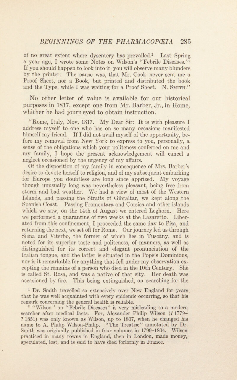 of no great extent where dysentery has prevailed.1 Last Spring a year ago, I wTrote some Notes on Wilson’s “Febrile Diseases.”2 If you should happen to look into it, you will observe many blunders by the printer. The cause was, that Mr. Cook never sent me a Proof Sheet, nor a Book, but printed and distributed the book and the Type, while I was waiting for a Proof Sheet. N. Smith.” No other letter of value is available for our historical purposes in 1817, except one from Mr. Barber, Jr., in Rome, whither he had journeyed to obtain instruction. “Rome, Italy, Nov. 1817. My Dear Sir: It is with pleasure I address myself to one who has on so many occasions manifested himself my friend. If I did not avail myself of the opportunity, be¬ fore my removal from New York to express to you, personally, a sense of the obligations which your politeness conferred on me and my family, I hope the present acknowledgement will cancel a neglect occasioned by the urgency of my affairs. Of the disposition of my family in consequence of Mrs. Barber’s desire to devote herself to religion, and of my subsequent embarking for Europe you doubtless are long since apprized. My voyage though unusually long was nevertheless pleasant, being free from storm and bad weather. We had a view of most of the Western Islands, and passing the Straits of Gibraltar, we kept along the Spanish Coast. Passing Fromentara and Corsica and other islands which we saw, on the 14th of August we entered Leghorn. Here we performed a quarantine of two weeks at the Lazaretto. Liber¬ ated from this confinement, I proceeded the same day to Pisa, and returning the next, we set off for Rome. Our journey led us through Siena and Viterbo, the former of which lies in Tuscany, and is noted for its superior taste and politeness, of manners, as well as distinguished for its correct and elegant pronunciation of the Italian tongue, and the latter is situated in the Pope’s Dominions, nor is it remarkable for anything that fell under my observation ex¬ cepting the remains of a person who died in the 10th Century. She is called St. Rosa, and was a native of that city. Her death was occasioned by fire. This being extinguished, on searching for the 1 Dr. Smith travelled so extensively over New England for years that he was well acquainted with every epidemic occurring, so that his remark concerning the general health is reliable. 2 “Wilson” on “Febrile Diseases” is very misleading to a modern searcher after medical facts. For, Alexander Philip Wilson (? 1779— ? 1851) was only known as Wilson, up to 1807, when he changed his name to A. Philip Wilson-Philip. “The Treatise” annotated by Dr. Smith was originally published in four volumes in 1799-1804. Wilson practiced in many towns in England, then in London, made money, speculated, lost, and is said to have died forlornly in France.