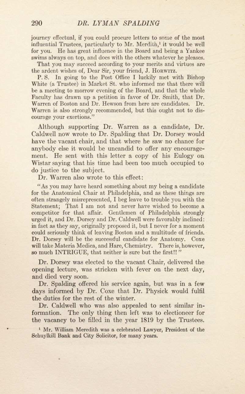 journey effectual, if you could procure letters to some of the most influential Trustees, particularly to Mr. Merdith,1 it would be well for 3mm He has great influence in the Board and being a Yankee swims always on top, and does with the others whatever he pleases. That you may succeed according to your merits and virtues are the ardent wishes of, Dear Sir, your friend, J. Horwitz. P. S. In going to the Post Office I luckily met with Bishop White (a Trustee) in Market St. who informed me that there will be a meeting to morrow evening of the Board, and that the whole Faculty has drawn up a petition in favor of Dr. Smith, that Dr. Warren of Boston and Dr. Hewson from here are candidates. Dr. Warren is also strongly recommended, but this ought not to dis¬ courage your exertions.’7 Although supporting Dr. Warren as a candidate, Dr. Caldwell now wrote to Dr. Spalding that Dr. Dorsey would have the vacant chair, and that where he saw no chance for anybody else it would be uncandid to offer any encourage¬ ment. He sent with this letter a copy of his Eulogy on Wistar saying that his time had been too much occupied to do justice to the subject. Dr. Warren also wrote to this effect: “As you may have heard something about my being a candidate for the Anatomical Chair at Philadelphia, and as these things are often strangely misrepresented, I beg leave to trouble 3rou with the Statement; That I am not and never have wished to become a competitor for that affair. Gentlemen of Philadelphia strongly urged it, and Dr. Dorsey and Dr. Caldwell were favorably inclined: in fact as they say, originally proposed it, but I never for a moment could seriously think of leaving Boston and a multitude of friends. Dr. Dorsey will be the successful candidate for Anatomy. Coxe will take Materia Medica, and Hare, Chemistry. There is, however, so much INTRIGUE, that neither is sure but the first!! ” Dr. Dorsey was elected to the vacant Chair, delivered the opening lecture, was stricken with fever on the next day, and died very soon. Dr. Spalding offered his service again, but was in a few days informed by Dr. Coxe that Dr. Physick would fulfil the duties for the rest of the winter. Dr. Caldwell who was also appealed to sent similar in¬ formation. The only thing then left was to electioneer for the vacancy to be filled in the year 1819 by the Trustees. 1 Mr. William Meredith was a celebrated Lawyer, President of the Schuylkill Bank and City Solicitor, for many years.