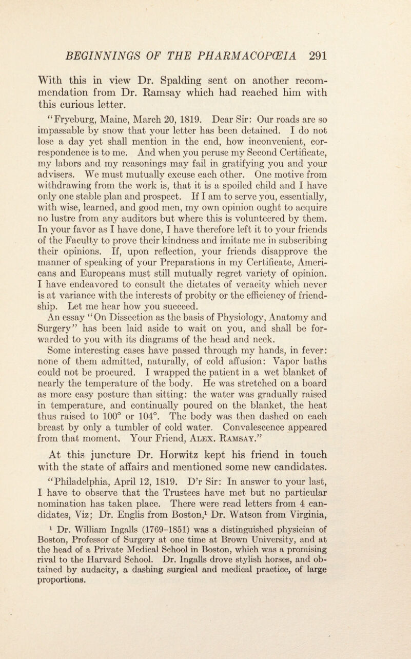 With this in view Dr. Spalding sent on another recom¬ mendation from Dr. Ramsay which had reached him with this curious letter. “Fryeburg, Maine, March 20, 1819. Dear Sir: Our roads are so impassable by snow that your letter has been detained. I do not lose a day yet shall mention in the end, how inconvenient, cor¬ respondence is to me. And when you peruse my Second Certificate, my labors and my reasonings may fail in gratifying you and your advisers. We must mutually excuse each other. One motive from withdrawing from the work is, that it is a spoiled child and I have only one stable plan and prospect. If I am to serve you, essentially, with wise, learned, and good men, my own opinion ought to acquire no lustre from any auditors but where this is volunteered by them. In your favor as I have done, I have therefore left it to your friends of the Faculty to prove their kindness and imitate me in subscribing their opinions. If, upon reflection, your friends disapprove the maimer of speaking of your Preparations in my Certificate, Ameri¬ cans and Europeans must still mutually regret variety of opinion. I have endeavored to consult the dictates of veracity which never is at variance with the interests of probity or the efficiency of friend¬ ship. Let me hear how you succeed. An essay “On Dissection as the basis of Physiology, Anatomy and Surgery’’ has been laid aside to wait on you, and shall be for¬ warded to you with its diagrams of the head and neck. Some interesting cases have passed through my hands, in fever: none of them admitted, naturally, of cold affusion: Vapor baths could not be procured. I wrapped the patient in a wet blanket of nearly the temperature of the body. He was stretched on a board as more easy posture than sitting: the water was gradually raised in temperature, and continually poured on the blanket, the heat thus raised to 100° or 104°. The body was then dashed on each breast by only a tumbler of cold water. Convalescence appeared from that moment. Your Friend, Alex. Ramsay.” At this juncture Dr. Horwitz kept his friend in touch with the state of affairs and mentioned some new candidates. “Philadelphia, April 12, 1819. D’r Sir: In answer to your last, I have to observe that the Trustees have met but no particular nomination has taken place. There were read letters from 4 can¬ didates, Viz; Dr. Englis from Boston,1 Dr. Watson from Virginia, 1 Dr. William Ingalls (1769-1851) was a distinguished physician of Boston, Professor of Surgery at one time at Brown University, and at the head of a Private Medical School in Boston, which was a promising rival to the Harvard School. Dr. Ingalls drove stylish horses, and ob¬ tained by audacity, a dashing surgical and medical practice, of large proportions.