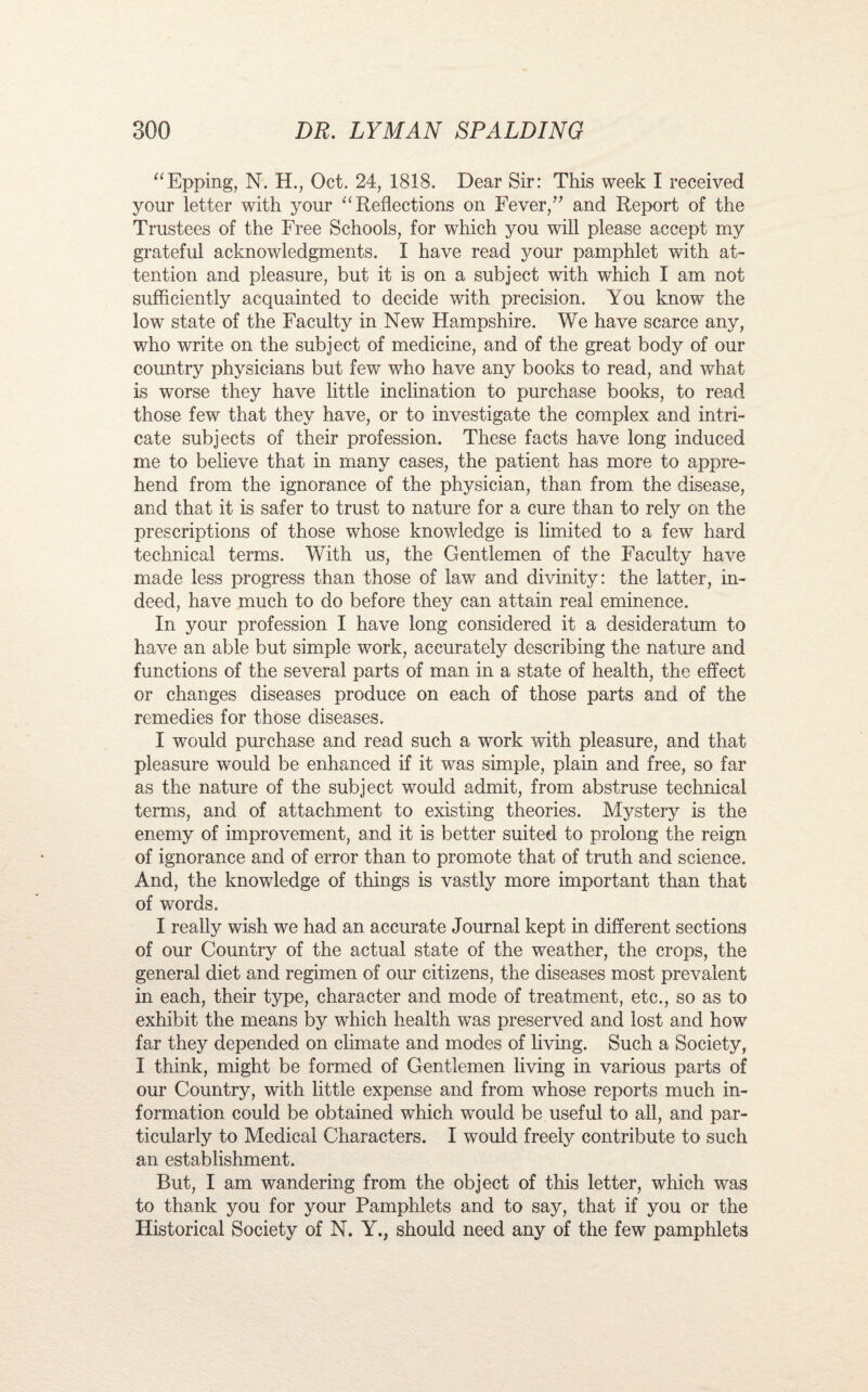 “Epping, N. H., Oct. 24, 1818. Dear Sir: This week I received your letter with your “Reflections on Fever/'’ and Report of the Trustees of the Free Schools, for which you will please accept my grateful acknowledgments. I have read your pamphlet with at¬ tention and pleasure, but it is on a subject with which I am not sufficiently acquainted to decide with precision. You know the low state of the Faculty in New Hampshire. We have scarce any, who write on the subject of medicine, and of the great body of our country physicians but few who have any books to read, and what is worse they have little inclination to purchase books, to read those few that they have, or to investigate the complex and intri¬ cate subjects of their profession. These facts have long induced me to believe that in many cases, the patient has more to appre¬ hend from the ignorance of the physician, than from the disease, and that it is safer to trust to nature for a cure than to rely on the prescriptions of those whose knowledge is limited to a few hard technical terms. With us, the Gentlemen of the Faculty have made less progress than those of law and divinity: the latter, in¬ deed, have much to do before they can attain real eminence. In your profession I have long considered it a desideratum to have an able but simple work, accurately describing the nature and functions of the several parts of man in a state of health, the effect or changes diseases produce on each of those parts and of the remedies for those diseases. I would purchase and read such a work with pleasure, and that pleasure would be enhanced if it was simple, plain and free, so far as the nature of the subject would admit, from abstruse technical terms, and of attachment to existing theories. Mystery is the enemy of improvement, and it is better suited to prolong the reign of ignorance and of error than to promote that of truth and science. And, the knowiedge of things is vastly more important than that of words. I really wish we had an accurate Journal kept in different sections of our Country of the actual state of the weather, the crops, the general diet and regimen of our citizens, the diseases most prevalent in each, their type, character and mode of treatment, etc., so as to exhibit the means by which health was preserved and lost and how far they depended on climate and modes of living. Such a Society, I think, might be formed of Gentlemen living in various parts of our Country, with little expense and from whose reports much in¬ formation could be obtained which wrould be useful to all, and par¬ ticularly to Medical Characters. I would freely contribute to such an establishment. But, I am wandering from the object of this letter, which w^as to thank you for your Pamphlets and to say, that if you or the Historical Society of N. Y., should need any of the few pamphlets